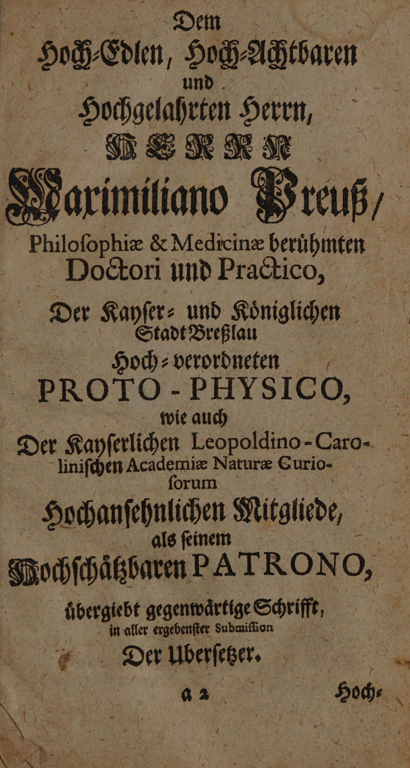 ET 0 cle, Hoch⸗ Ara | ochgelahrten Herrn, NN Marximiliano Wreuß, _ Philofophie &amp; Medicine berühmten | Dodtori und Practico, r⸗ und Königlichen 60 da Sehe Ne 5 t we. | Hoch⸗ verordneten PROTO- PHY SICO, 5 wie auch Er Der Kayſerlichen Leopoldino- 1 Er niſchen Academiæ Naturæ Eurio- | forum Es Hochanſehnlichen Mitglied, | alsfenem gpohfhäkßntmPATRONO, werte gegenwaͤrtige Schrifft, in aller ergebenſter dubmiſſion u 1 Der uberſetzer. . u g ? 4 N 8 N ? a 4 8 — * 5 0 N . | | &amp; | RER ® N 5 ) * N 3 | | . 2 N f | Sa 7 * N SER De 8 8 2 ER * 4 } g N