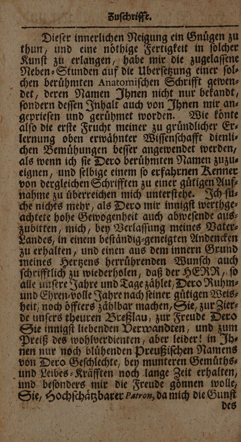 + 9 W — B U 1 | N 0 ie. 88 10 . e e „„ ĩ | 20% 6 5 M t ö 5 5 * 1 1 7 5 22 * 1 * y 1 . A — Di.ieſer innerlichen Neigung ein Gnuͤgen zu thun, und eine noͤthige Fertigkeit in ſolcher Kunſt zu erlangen, habe mir die zugelaſſene Neben⸗Stunden auf die Uberſetzung einer ſol⸗ chen beruͤhmten Anatomiſchen Schrifft gewen⸗ det, deren Namen Ihnen nicht nur bekandt, ſeondern deſſen Inhalt auch von Ihnen mir ans geprieſen und geruͤhmet worden. Wie konte alſo die erſte Frucht meiner zu gruͤndlicher Er⸗ llernung oben erwaͤhnter Wiſſenſchafft dienli⸗ chen Bemuͤhungen beſſer angewendet werden/ als wenn ich ſie Dero beruͤhmten Namen zuzu⸗ eignen, und ſelbige einem ſo erfahrnen 1 von dergleichen Schrifften zu einer guͤtigen Auf nahme zu uͤberreichen mich unterſtehe. Ich ſu⸗ che nichts mehr, als Dero mir innigſt werthge⸗ achtete hohe Gewogenheit auch abweſende aus⸗ zubitten, mich, bey Verlaſſung meines Vaker⸗ Landes, in einem beſtaͤndig⸗genelgten Andencken zu erhalten, und einen aus dem innern Grund meines Hertzens herrührenden Wunſch auch ſchrifftlich zu wiederholen, daß der HERR, ſo alle unſere Jahre und Tage zaͤhlet, Dero Ruhm⸗ und Ehren⸗volle Jahre nach feiner guͤtigen Weis⸗ heit, noch öffters zaͤhlbar machen, Sie zur Zier⸗ de unſers theuren Breßlau, zur Freude Dero Sie innigſt liebenden Verwandten, und zum Preiß des wohlverdienten / aber leider! in Ih⸗ nen nur noch bluͤhenden Preußiſchen Namens von Dero Geſchlechte, bey munteren Gemuͤths⸗ und Leibes ⸗Kräfften noch lange Zeit erhalten, unnd beſonders mir die Freude gönnen wolle, Sie, Hochſchaͤtzbarer baron, da inich die Sunf | a eg 9 N 8 *