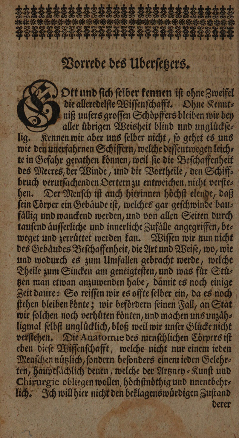 a en 1770 Vonede des batten. ö 5 1 . Ottund fi 0 ſelber kenn. Mm i Ai S diealleredelſte Wiſſenſchafft. Ohne Kennt⸗ niß unſers groſſen Schoͤpffers bleiben wir bey alle uͤbrigen Weisheit blind und ungluͤckſe⸗ 5 ig, Kennen wir aber uns ſelber nicht, ſo gehet es uns wie den unerfahrnen Schiffern, welche deſſentwegen leich⸗ te in Gefahr gerathen koͤnnen, weil ſie die Beſchaffenheit des Meeres, der Winde, und die Vortheile, den Schiff⸗ bruch verurſachenden Oertern zu entweichen nicht verſte⸗ hen. Der Menſch iſt auch hierinnen höͤchſt elende, daß fein Coͤrper ein Gebaͤude iſt, welches gar geſchwinde bau⸗ fällig und wanckend werden, und von allen Seiten durch tauſend aͤuſſerliche und innerliche Zufälle angegriffen, be⸗ weget und zerruͤttet werden kan. Wiſſen wir nun nicht des Gebaͤudes Beſchaffenheit, die Art und Weiſe, wo, wie und wodurch es zum Umfallen gebracht werde, welche Theile zum Sincken am geneigteſten, und was für Stuͤ⸗ gen man etwan anzuwenden habe, damit es noch einige ſtehen bleiben konte; wir befördern feinen Fall, an Stat wbowir ſolchen noch verhuͤten koͤnten, und machen uns unzaͤh⸗ lligmal ſelbſt ungluͤcklich, bloß weil wir unſer Gluͤcke nicht verſtehen. Die Anatomie des menſchlichen Corpers iſt ö 1 05 dieſe Wiſſenſchafft, welche nicht nur einem ieden 17 Menſchen nuͤtzlich, ſondern beſonders einem ieden Gelehr⸗ ten, hauptſaͤchlich denen welche der Artzney⸗Kunſt und 9 5 ee obliegen wollen hoͤchſtnoͤthig und unentbehr⸗ 30 will ir nicht den 3 Aa | derer a; 8 * 1