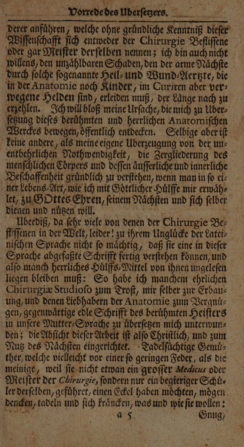 derer anführen, welche ohne gründliche Kenntniß dieſer Wiſſenſchafft ſich entweder der Chirurgie Befliſſene willens, den unzaͤhlbaren Schaden, den der arme Naͤchſte durch ſolche ſogenannte Heil⸗ und Wund ⸗Aertzte, die in der Anatomie noch Kinder, im Curiren aber ver⸗ wegene Helden find, erleiden muß, der Länge nach zu erzehlen. Ich will bloß meine Urſache, die mich zu Über⸗ keine andere, als meine eigene Überzeugung von der un⸗ entbehrlichen Nothwendigkeit, die Zergliederung des menſchlichen Corpers und deſſen aͤuſſerliche und innerliche Beſchaffenheit gruͤndlich zu verſtehen, wenn man in ſo ei⸗ ner Lebens⸗Art, wie ich mit Goͤttlicher Huͤlffe mir erwaͤh⸗ let, zu Gottes Ehren, feinem Naͤchſten und ſich ſelber dienen und nuͤtzen will. a: e Uberdiß, da ſehr viele von denen der Chirurgie Be⸗ fliſſenen in der Welt, leider! zu ihrem Ungluͤcke der Latei⸗ niſchen Sprache nicht ſo maͤchtig, daß ſie eine in dieſer Sprache abgefaßte Schrifft fertig verſtehen koͤnnen, und alſo manch herrliches Huͤlffs⸗Miktel von ihnen ungeleſen 17 Chirurgie Studioſo zum Troſt, mir felber zur Erbau⸗ gen, gegenwaͤrtige edle Schrifft des beruͤhmten Heiſters in unſere Mutter⸗Sprache zu uͤberſetzen mich unterwun⸗ den; die Abſicht dieſer Arbeit iſt alſo Chriſtlich, und zum Nutz des Naͤchſten eingerichtet. Tadelſuͤchtige Gemuͤ⸗ ther, welche vielleicht vor einer ſo geringen Feder, als die meinige, weil ſie nicht etwan ein groſſer Melcus oder Meiſter der Chirurgie, ſondern nur ein begieriger Schuͤ⸗ ler derſelben, gefuͤhret, einen Eckel haben möchten, mögen. dencken, tadeln und ſich kraͤncken, was und wie ſie wollen: 8 ) . Gnug; { .