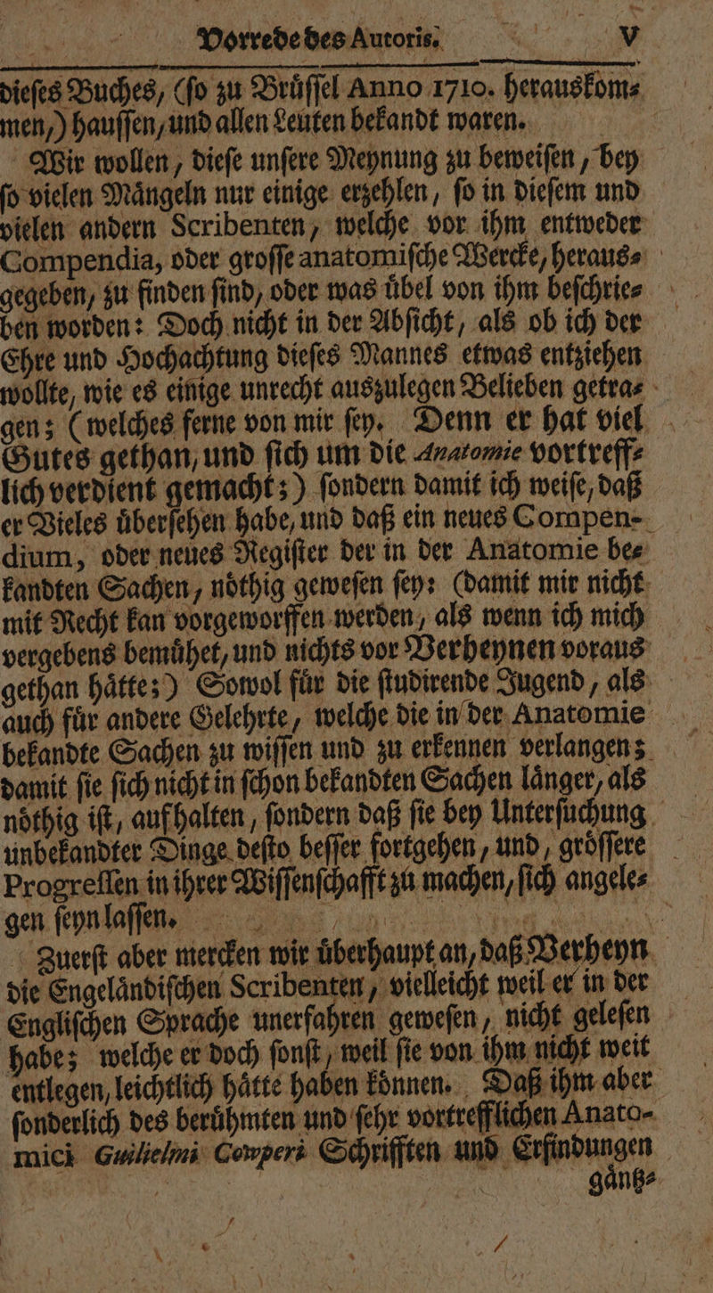 dieſes Buches, (fo zu Bruͤſſel Anno 1710. herauskom⸗ men,) hauſſen, und allen Leuten bekandt waren. Wir wollen, dieſe unſere Meynung zu beweiſen, bey ſo vielen Maͤngeln nur einige erzehlen, ſo in dieſem und vielen andern Scribenten, welche vor ihm entweder Compendia, oder groſſe anatomiſche Wercke, heraus⸗ gegeben, zu finden find, oder was übel von ihm beſchrie⸗ ben worden: Doch nicht in der Abſicht, als ob ich dern Ehre und eee dieſes Mannes etwas entziehen wollte, wie es einige unrecht auszulegen Belieben getras gen; (welches ferne von mir ſey. Denn er hat viel Gutes gethan, und ſich um die Anatomie vortreff⸗ lich verdient gemacht;) ſondern damit ich weiſe, daß er Vieles überfehen habe, und daß ein neues Cornpen- dium, oder neues Regiſter der in der Anatomie be⸗ kandten Sachen, nöthig geweſen ſey: (damit mir nicht mit Recht kan vorgeworffen werden, als wenn ich mich vergebens bemuͤhet, und nichts vor Berheynen voraus gethan haͤtte;) Sowol für die ſtudirende Jugend, als uch für andere Gelehrte, welche die in der Anatomie bekandte Sachen zu wiſſen und zu erkennen verlangen; damit fie ſich nicht in ſchon bekandten Sachen länger, als noͤthig iſt, auf halten, ſondern daß fie bey Unterſuchung unbekandter Dinge deſto beffer fortgehen, und groͤſſere Progreſſen in ihrer Wiſſenſchafft zu machen, ih angele⸗ gen fe,, „ Zuerſt aber mercken wir überhaupt an, daß Verheyn die Engelaͤndiſchen Scribenten, vielleicht weil er in der Engliſchen Sprache unerfahren geweſen, nicht geleſen habe; welche er doch fonft, weil ſie von ihm nicht weit entlegen, leichtlich Hätte haben können. Daß ihm aber ſonderlich des berühmten und ſehr vortrefflichen Anato- mich Guilielmi Cowpers Schrifften und Endungen | „ En gaͤntz⸗ N * f