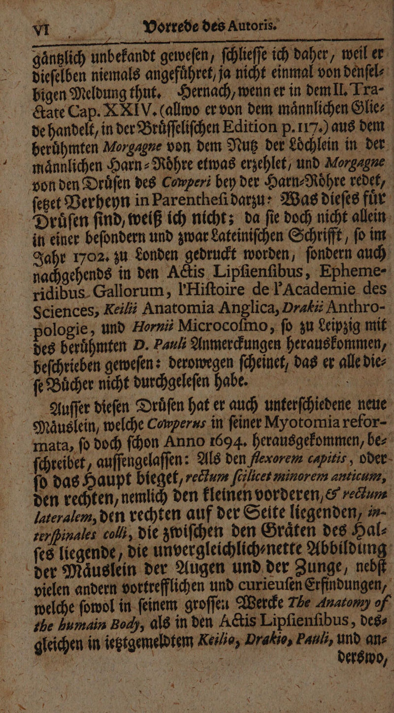— „ DPVeorrede des Autors. ee * bigen Meldung thut. Hernach, wenn er in dem II. Tra- &amp;ate Cap. XXIV. (allwo er von dem männlichen Glie⸗ de handelt, in der Bruͤſſeliſchen Edition p. 117) aus dem | Morgagne von dem Nutz der Löchlein in der männlichen Harn - Röhre etwas erzehlet / und Morgagne in einer beſondern und zwar Lateiniſchen Schrifft, ſo im Jahr 1702. zu Londen gedruckt worden, ſondern auch Actis Lipfienfibus 15 Epheme- - ridibus. Gallorum, IHiſtoire de F Academie des Sciences, Reilii Anatomia Anglica, Dratii Anthro- ‚pologie, und Hornii Microcoſmo, ſo zu Leipzig mit des berühmten D. Pauli Anmerckungen herauskommen, Auſſer diefen Drüſen hat er auch unterſchiedene neue ſchreibet, e dae Als den flexorem capitis, oder bieget, redtum ſcilicet minorem anticum, den rechten, nemlich den kleinen vorderen, &amp; Lectum lateralem, den rechten auf der Seite liegenden, n. terſßinalet coll, die zwiſchen den Graͤten des Hal⸗ ſes liegende, die unvergleichlich⸗ nette Abbildung vielen andern vortrefflichen und curieuſen Erfindungen, the humain Body, als in den Actis Lipſienſibus, des- derswo, 4