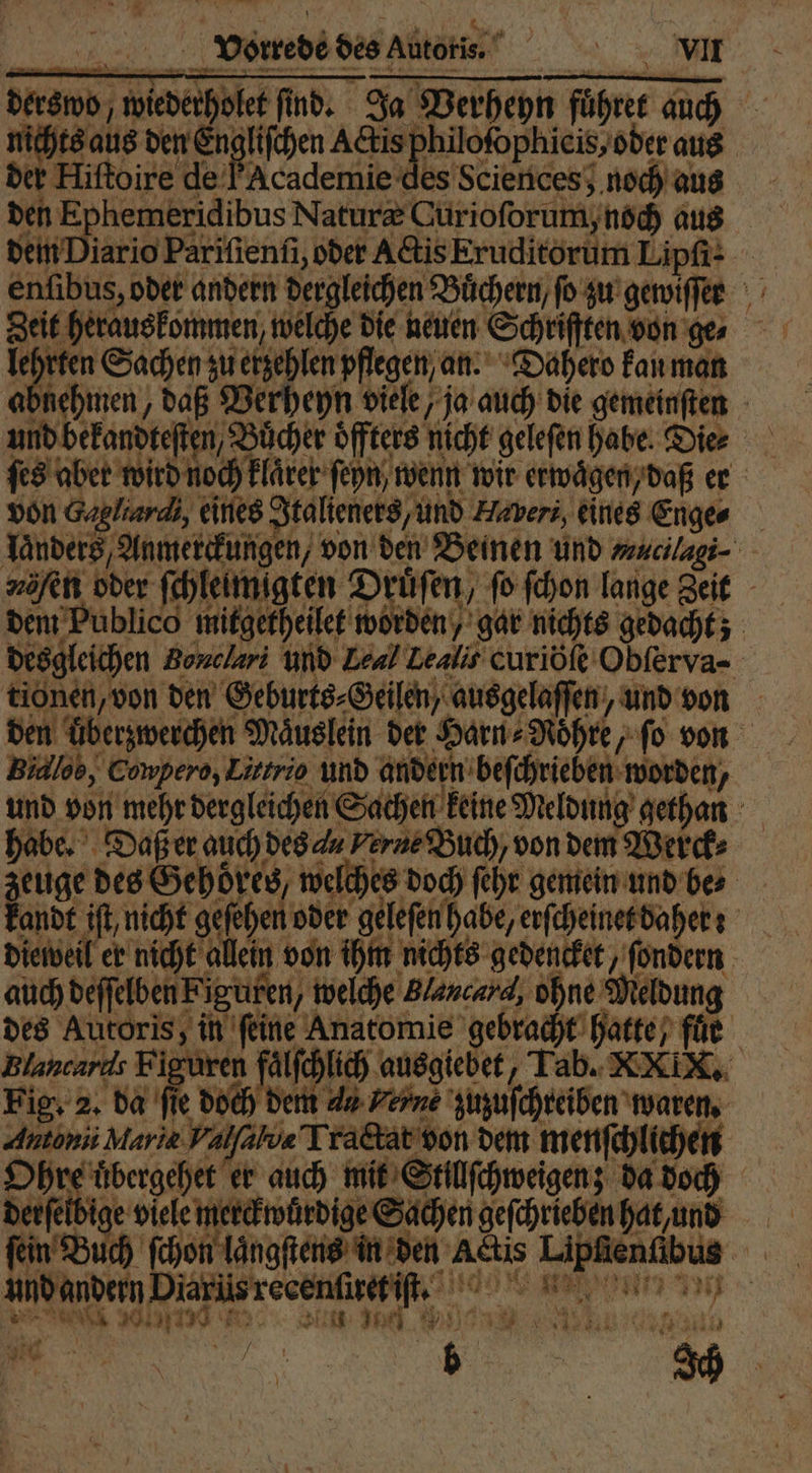 derswo, wiederholet find, Ja Verheyn führer auch nichts aus den 9 1 phicis, oder aus der Hiftoire de FAcademie des Sciences; noch aus den F aus dem Diario Parifienfi, oder Actis Eruditorum Lipſi- enfibus, oder andern dergleichen Büchern, fo zu gewiſſer Zeit herauskommen, welche die neuen Schriften von ger lehrten Sachen zu erzehlen pflegen an. Dahero kan man abnehmen, daß Verheyn viele, ja auch die gemeinſten und bekandteſten, Bücher öffters nicht geleſen habe. Die⸗ ſes aber wird noch klarer ſen wenn wir erwägen, daß er von Gagliardi, eines Italieners, und Haveri, eines Enge⸗ Landers, Anmerckungen, von den Beinen und mucilagi⸗ 2 hen oder ſchleimigten Druͤſen, fo ſchon lange Zeit dem Publico mitgetheilet worden, gar nichts gedacht; desgleichen Bonclari und Leal Lealis curiöſe Obſerva- tionen, von den Geburts⸗Geilen, ausgelaſſen, und von den überzwerchen Mäuslein der Harn⸗Roͤhre, ſo von Bidlob, Cowpero, Littrio und andern beſchrieben worden, und von mehr dergleichen Sachen keine Meldung gethan habe. Daß er auch des a Ferne Buch, von dem Werck⸗ zeuge des Gehoͤres welches doch ſehr gemein und be⸗ kandt iſt, nicht geſehen oder geleſen habe, erſcheinet daher: dieweil er nicht allein von ihm nichts gedencket, ſondern auch deſſelben Figuren, welche Plancard, ohne Meldung des Autoris, in feine Anatomie gebracht hatte, für Blancards Figuren fälſchlich ausgiebet, Tab. XXIX. Fig. 2. da fie doch dem 4 Ferne zuzuſchreiben waren. Autonis Maria Valfalve Tractat von dem menſchlichen Ohre uͤbergehet er auch mit Stillſchweigen; da doch Derfeii, e viele merckwürdige Sachen gefchriebenhatund fein Buch ſchon längſtens in den Actis Lipfienfibus und andern Diarus recenſietiſt. ae l een ; T Nr NE g 5 * n 1 3 5 y € — N 107 Peru er ie b A * 2 15 4 J 1 37 9 7 74 ir i . x * 5 114 * * 0 } g 7 TH 5 2 r dc m 1 / 1 — 2 * } 1 4