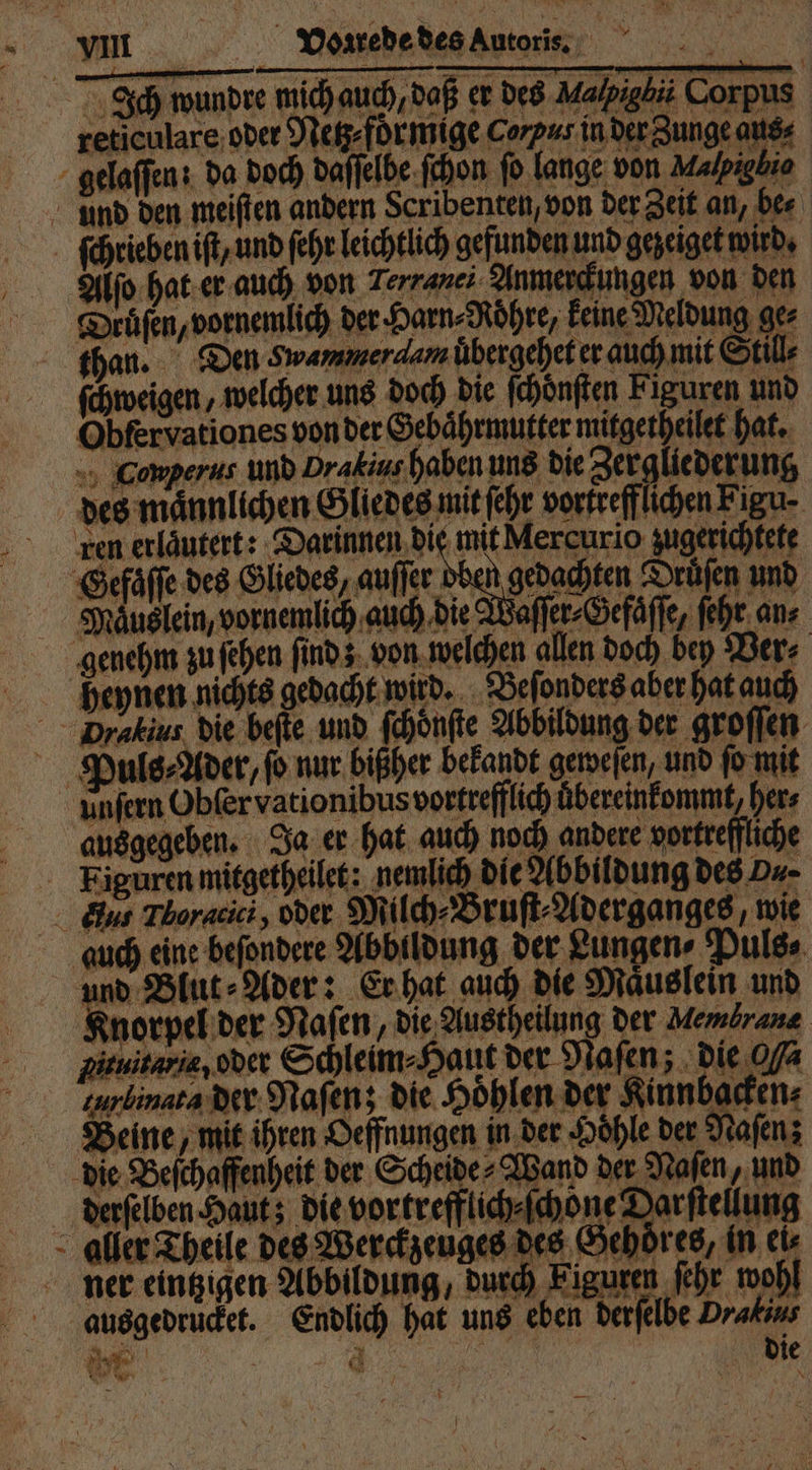 Ich wundre mich auch, daß er des Malpigbii Corpus reticulare oder Netz⸗ foͤrmige corpus in der Zunge aus⸗ gelaffen: da doch daſſelbe ſchon fo. lange von Malpigbio und den meiſten andern Scribenten, von der Zeit an, be⸗ ſchrieben iſt, und ſehr leichtlich gefunden und gezeiget wird. Alſo hat er auch von Terranei Anmerckungen von den Druͤſen, vornemlich der Harn⸗Roͤhre, keine Meldung ger than. Den Swammerdamübergehet er auch mit Still⸗ ſchweigen, welcher uns doch die ſchoͤnſten Figuren und Obfervationes von der Gebaͤhrmutter mitgetheilet hat. Conperus und Drakius haben uns die Zergliederung des männlichen Gliedes mit fehr vortrefflichen Figu- ren erläutert: Darinnen die mit Mercurio zugerichtete Gefaͤſſe des Gliedes, auſſer oben gedachten Drüfen und Maͤuslein, vornemlich auch die Waſſer⸗Gefaͤſſe, ſehr an⸗ genehm zu ſehen finds. von welchen allen doch bey Ber⸗ heynen nichts gedacht wird. Beſonders aber hat auch Dratius die beſte und ſchoͤnſte Abbildung der groſſen Puls⸗Ader, fo nur bißher bekandt geweſen, und ſo mit unfern Obſer vationibus vortrefflich uͤbereinkommt, her⸗ ausgegeben. Ja er hat auch noch andere vortreffliche Figuren mitgetheilet: nemlich die Abbildung des B. Bus Tloracici, oder Milch⸗Bruſt⸗Aderganges, wie auch eine beſondere Abbildung der Lungen⸗Puls⸗ und Blut⸗Ader: Er hat auch die Maͤuslein und Knorpel der Naſen, die Austheilung der Membrane Pituitarie, oder Schleim⸗Haut der Naſen; die 04 gurlinata der Naſen; die Höhlen der Kinnbacken⸗ Beine, mit ihren Oeffnungen in der Hoͤhle der Naſen; die Beſchaffenheit der Scheide⸗Wand der Naſen, und derſelben Haut; die vortrefflich⸗ſchone Darſtellung aller Theile des Werckzeuges des Gehoͤres, in ei⸗ ner eintzigen Abbildung, durch Figuren ſehr wohl ausgedrucket. Endlich hat uns eben derſelbe Drakans n 8 4 | die