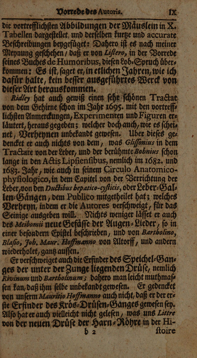 die vortrefflichſten Abbildungen der Maͤuslein in X. Tabellen dargeſtellet, und derſelben kurtze und accurate Beſchreibungen beygefuͤget: Dahero iſt es nach meiner Meynung geſchehen / daß er von Zöfero, in der Vorrede feines Buches de Humoribus, dieſen Lob» Spruch übers kommen: Es iſt, ſaget er, in etlichen Jahren, wie ich dafuͤr halte, kein beſſer ausgefuͤhrtes Werck von * dieſer Art herauskommen. Rialey hat auch gewiß einen ſehr ſchoͤnen Tractat von dem Gehirne ſchon im Jahr 1695. mit den vortreff⸗ lichſten Anmerckungen, Experimenten und Figuren er⸗ laͤutert, heraus gegeben; welcher doch auch, wie es ſchei⸗ net Verheynen unbekandt geweſen. Über dieſes ge⸗ dencket er auch nichts von dem, was Gäfonius in dem Tra&amp;ate von der Leber, und der berühmte Bobnius ſchon lange in den Actis Lipfienfibus, nemlich im 1682. und 1683. Jahr, wie auch in ſeinem Circulo Anatomico- phyſiologico, in dem Capitel von der Verrichtung der deber/ von den Puctibus bepatico-cyflicis, oder Leber⸗Gal⸗ len⸗Gaͤngen, dem Publieo mitgetheilet hat; welches Verheyn, indem er die Autores verſchweigt, für das Seinige ausgeben will. Nichts weniger laͤſſet er auch des Ileilomi neue Gefaͤſſe der Augen⸗Lieder, fo in einer beſondern Epiſtel beſchrieben, und von Bartholino, Blafio, Jol. Maur. Haffinanno von Altorff, und andern wiederholet, gantz auſſen. DAR x Er verſchweiget auch die Erfinder des Speichel⸗Gan⸗ ges der unter der Zunge liegenden Drüfe, nemlich Rivinum und Barrbolinum; dahero man leicht muthmaſ⸗ fen kan, daß ihm ſelbe unbekandt geweſen. Er gedencket von unſerm Mauritio Heffmanno auch nicht, daß er der ers fie Erfinder des Kroͤs⸗Druͤſen⸗Ganges geweſen ſey. Alſo hat er auch vielleicht nicht geleſen, was uns Litre von der neuen Druͤſe 15 Harn⸗Roͤhre in der Hi- 2 Olre