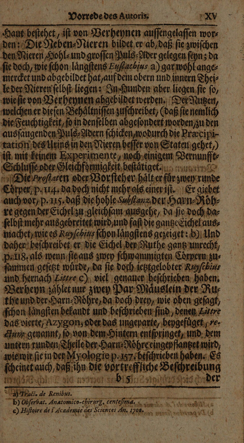 Haut beſtehet, iſt von Verheynen auſſengelaſſen wor⸗ den: Die Neben⸗Nieren bildet er ab, daß ſie zwiſchen den Nieren, Hohl⸗ und groſſen Puls⸗ Ader gelegen ſeyn; da ‚fie doch, wie ſchon laͤngſtens Eaffacbius a) gar wohl ange⸗ mercket und abgebildet hat, auf dem obern und innern Thei⸗ wie ſie von Berheynen abgebildet werden. Der Nutzen, welchen er dieſen Behaͤltniſſen zuſchreibet, (daß ſie nemlich die Feuchtigkeit, ſo in denſelben abgeſondert worden, zu den ausſaugenden Puls⸗Adern ſchicken, wodurch die Precipi- tation des Urins in den Nieren beſſer von Staten gehet, iſt mit keinem Experimente, noch einigem Vernunfft⸗ Schluſſe oder Gleichformigkeit beſtaͤtiget. ULTRA nr Die ren oder Borſteher halt er für zwey runde Corper, p. iii. da doch nicht mehr als einer iſt. Er giebet re gegen der Eichel zu gleichſam ausgehe, da ſie doch da⸗ ſelbſt mehr ausgebreitet wird und faßt die gantze Eichel aus⸗ machet / wie es Rayſebins ſchon laͤngſtens gezeiget: b) Und daher beſchreibet er die Eichel der Nuthe gantz unrecht, Peli8. als wenn ſie aus zwey ſchwammigten Corpern zu⸗ und hernach Laure c) viel genauer befchrieben. haben. BVerheyn zaͤhlet nur zwey Par Maͤuslein der Ru⸗ ſchon laͤngſten bekandt und beſchrieben ſind, denen Zärre an genannt, Je von dem Hintern entſpringct, und dem unterm runden Theile der Harn⸗Röhreeingepflanget wird wie wir ſie in den Myologle p. 57 beſchrieben haben. Es ſcheinet auch, daß ihn die vortreffliche? «aneibung enn . 1 er * x 1 9 288 r yon .  90 ‘u 13 . N n en ar, » N af ie en e. err 38 . ö i + rt Were AR nahen ARE ah BIBI NN — * 5 ee ; - 7 0 Truct. de Renibus. b) Oer bar. Anatomico-chirurg, centeſm a. AL