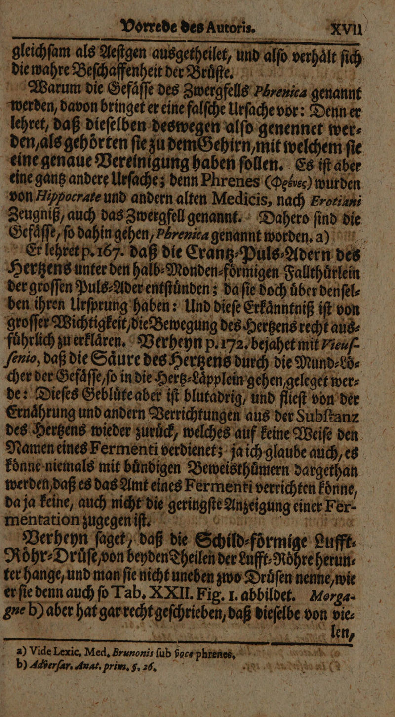 gleichſam als Aeſtgen ausgetheilet, und alſo verhält ſich die wahre Beſchaffenheit der Bruſte. Warum die Gefaͤſſe des Zwergfells Pbrenica genannt werden, davon bringet er eine falſche Urſache vor: Denn er lehret, daß dieſelben deswegen alſo genennet wer⸗ den, als gehörten ſie zu dem Gehirn, mit welchem fie eine genaue Verelnigung haben ſollen. Es iſt aber eine gantz andere Urſache; denn Phrenes (Oeboec) wurden von Happocrate und andern alten Medicis, nach Eroriuni Zeugniß, auch das Zwergfell genannt. Dahero find die Gefaͤſſe, ſo dahin gehen, PBrenita genannt worden. a Er lehret p. 167. daß die Crantz⸗Puls⸗Adern des Hertzens unter den halb⸗Monden⸗foͤrmigen Fallthuͤrlein der groſſen Puls⸗Ader entſtuͤnden; da ſie doch über denſel⸗ ben ihren Urſprung haben: Und dieſe Erkaͤnntniß iſt von groſſer Wichtigkeit, die Bewegung des Hertzens recht aus⸗ fuͤhrlich zu erklaren. Verheyn p. 7a. bejahet mit veuſ ſenio, daß die Säure des Hertzens durch die Mund⸗Lo⸗ cher der Gefaͤſſe, ſo in die Hertz⸗Laͤpplein gehen geleget wer⸗ de: Dieſes Gebluͤte aber iſt blutadrig / und flieſt von der Ernährung und andern Verrichtungen aus der Subſtanz des Hertzens wieder zuruͤck, welches auf keine Weiſe den Namen eines Fermenti verdienet; ja ich glaube auch, es koͤnne niemals mit buͤndigen Beweisthuͤmern dargethan werden daß es das Amt eines Fermenti verrichten koͤnne, da ja keine, auch nicht die geringſte Anzeigung einer Fer⸗ mentation zugegen iſt t. Verheyn ſaget, daß die Schild⸗förmige Lufft. Roͤhr⸗Druͤſe von beyden Theilen der Lufft⸗Roͤhre herun⸗ ter hange, und man fie nicht uneben zwo Druͤſen nenne, wie er ſie denn auch fo Tab. XXII. Fig. 1. abbildet. Morga. gue b) aber hat gar recht geſchrieben, daß dieſelbe von 75 hai: Yan len, a) Vide Lexic. Med. Brunonis ſub face phrenes, b) Aaberſar. Auat. prim. f. 26, e Kr