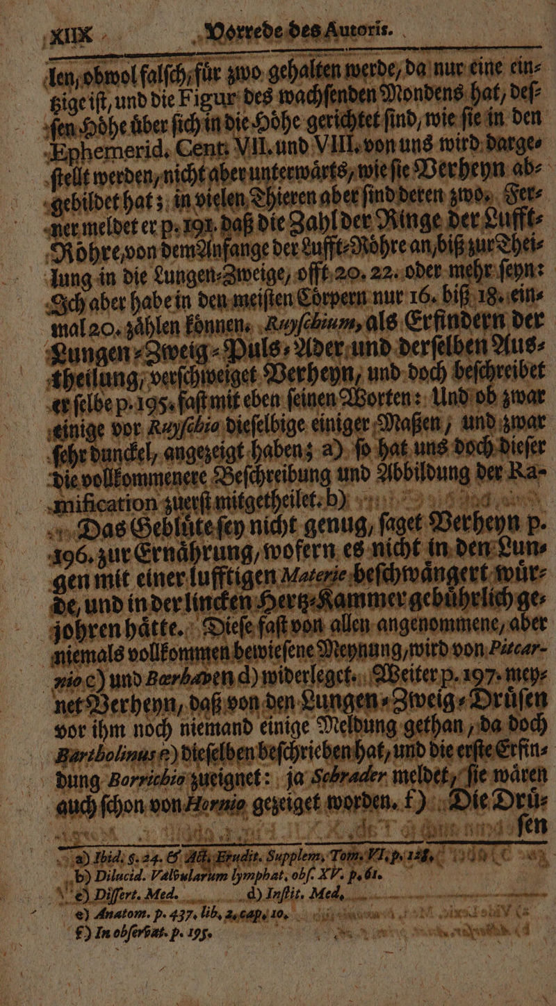 Len obwol faſſch für zwo gehalten werde, da nur eine ein⸗ tzige iſt, und die Figur des wachſenden Mondens hat, deſ⸗ Ephemerid. Cent VII. und VIII. von uns wird darge⸗ ſtellt werden, nicht aber unterwaͤrts, wie fie Verheyn ab⸗ Rohre von dem Anfange der Lufft⸗Roͤhre an, biß zur Thei⸗ lung in die Lungen⸗Zweige, offt 20. 22. oder mehr ſeyn: Ich aber habe in den meiſten Cörpern nur 16. biß 18. ein⸗ mal 20. zählen konnen. ‚Ruyfebium, als Erfindern der een e Verheyn, und doch beſchreibet er ſelbe p. 195. faſt mit eben ſeinen Worten: Und ob zwar einige vor Rayſebio dieſelbige einiger Maßen / und zwar ſehr dunckel, angezeigt haben; a) ſo hat uns doch dieſer Die vollkommenere Beſchreibung und Abbildung der Ra⸗ 106. zur Ernährung, wofern es nicht in den Lun⸗ gen mit einer lufftigen Matenie beſchwaͤngert wuͤr⸗ de, und in der lincken Hertz⸗Kammer gebührlichge, er 1 vor ihm noch niemand einige Meldung gethan, da doch ‚Bartbolinas£) dieſelben beſchriehen hat, und die erſte Erfin⸗ Ku . na ne b) Dilucid. Valbularum Iymphat, obf. XV: p. bi. e) Anatom. p. 437: Li, Ade do, d ee e rA U