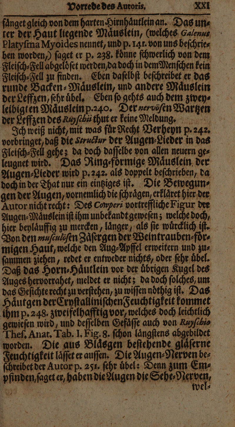 faͤnget gleich von dem harten e an. Das un⸗ ter der Haut liegende Maͤus Platyſma Myoides nennet, und p. 14 r. von uns beſchrie⸗ ben worden,) ſaget er P. 238. koͤnne ſchwerlich von dem Fleiſch⸗Fell abgeloͤſet werden da doch in dem Menſchen kein Fleiſch⸗Fell zu finden. Eben daſelbſt beſchreibet er das runde Backen⸗Maͤuslein, und andere Maͤuslein der Leffzen, ſehr uͤbel. Eben ſo gehts auch dem zwey⸗ leibigten Maͤus lein p.240. Der nerviſen Waͤrtzen der Leffzen des Rey ſebü thut er keine Meldung. Ich weiß nicht, mit was für Recht Verheyn p. 242. vorbringet, daß die Structur der Augen⸗Lieder in das Fleiſch⸗Fell gehe; da doch daſſelbe von allen neuern ges leugnet wird. Das Ring⸗foͤrmige Maͤuslein der Augen⸗Lieder wird p. 242. als doppelt beſchrieben, da doch in der That nur ein eintziges iſt. Die Bewegun⸗ gen der Augen / vornemlich die ſchraͤgen erklaͤret hier der Autor nicht recht: Des Conperi vortreffliche Figur der Augen⸗Maͤuslein iſt ihm unbekandt geweſen; welche doch, hier beylaͤuffig zu mercken, laͤnger, als fie wuͤrcklich iſt. Von den muſculiſen Zaͤſergen der Weintrauben⸗foͤr⸗ migen Haut, welche den Aug⸗Apffel erweitern und zu⸗ ſammen ziehen, redet er entweder nichts, oder ſehr übel, Daß das Horn⸗Haͤutlein vor der uͤbrigen Kugel des Auges hervorrahet, meldet er nicht; da doch ſolches, um das Geſichte recht zu verſtehen, zu wiſſen nöthig iſt. Das Haͤutgen der Cryſtalliniſchen Feuchtigkeit kommet ihm p. 248. zweifelhafftig vor, welches doch leichtlich gewieſen wird, und deſſelben Gefaͤſſe auch von Auyfibio Theſ. Anat. Tab. I. Fig. 8. ſchon laͤngſtens abgebildet worden. Die aus Blaͤsgen beſtehende glaͤſerne Feuchtigkeit laͤſſet er auſſen. Die Augen⸗Nerven be⸗ ſchreibet der Autor p. 251. ſehr übel: Denn zum Em⸗ pfinden / ſaget er, haben die Augen die Seb Negef; wel⸗
