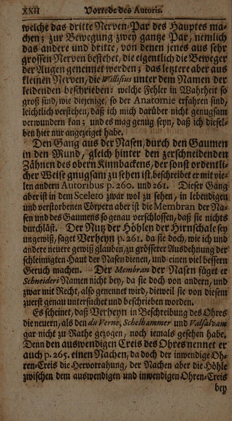x durchlaſt. Der Nutz der Höhlen der Hirnſchale ſey ungeroiß,fagetBerhepn p.261. da fi dach weich und andere neuere gewiß glauben, zu groͤſſerer Ausdehnung der chleimigten Haut der Naſen dienen, und einen viel beſſern Seruch machen. Der Membran der Naſen fuͤget er Schneideri Namen nicht bey, da fie doch von andern, und zuerſt genau unterſuchet und beſchrieben worden. Es ſcheinet, daß Verheyn in Beſchreibung des Ohres gar nicht zu Rathe gezogen, noch iemals geſehen habe. nden auswendigen Creis des Ohres nennet er p. 265. einen Nachen, da doch der inwendige Oh. ee