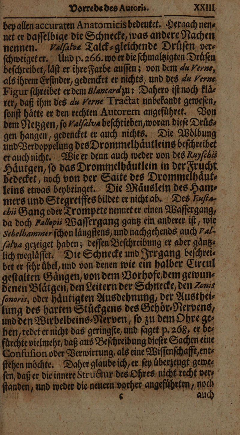 bey allen aecuraten Anatomicis bedeutet. Hergach nen⸗ net er daſſelbige die Schnecke, was andere Nachen nennen. Valſalve Talck⸗ gleichende Druͤſen vers ſchweiget er. Und p. 266. wo er die ſchmaltzigten Druͤſen befchreibet, laͤſt er ihre Farbe auſſen; von dem du Verne, als ihrem Erfinder, gedencket er nichts, und des 4 Verne Figur ſchreibet er dem Blantara zu: Dahero iſt noch klaͤ⸗ rer, daß ihm des du Ferne Tractat unbekandt geweſen, ſonſt hätte er den rechten Autorem angefuͤhret. Von dem Mengen, fo Valſalua beſchrieben, woran dieſe Druͤs⸗ gen hangen, gedencket er auch nichts. Die Woͤlbung und Verdoppelung des Drommelhaͤutleins beſchreibet er auch nicht. Wie er denn auch weder von des Rayfcbi Haͤutgen, ſo das Drommelhaͤutlein in der Frucht bedecket, noch von der Saite des Drommelhaͤut⸗ leins etwas beybringet. Die Maͤuslein des Ham⸗ mers und Stegreiffes bildet er nicht ab. Des Eufla- chi Gang oder Trompete nennet er einen Waſſergang, da doch Fallpi Waſſergang gantz ein anderer iſt, wie Schelbammer ſchon laͤngſtens, und nachgehends auch 7a/- ‚falva gezeiget haben; deſſen Beſchreibung er aber gaͤnk⸗ lich weglaͤſſet. Die Schnecke und Irrgang beſchrei⸗ bet er fehr übel, und von denen wie ein halber Circul geſtalten Gaͤngen, von dem Vorhofe dem gewun⸗ denen Blaͤtgen / den Leitern der Schnecke, den Zonis ſonoris, oder haͤutigten Ausdehnung, der Austhei⸗ lung des harten Stuͤckgens des Gehör⸗Nervens, und den Wirbelbeins⸗Nerven, ſo zu dem Ohre ge⸗ hen, redet er nicht das geringſte, und ſaget p. 208, er be⸗ fuͤrchte vielmehr / daß aus Beſchreibung dieſer Sachen eine Confuſion oder Verwirrung, als eine Wiſſenſchafft, ent⸗ ſtehen möchte: Daher glaube ich er ſey uͤberzeugt gewe⸗ ſen/ daß er die innere Structur des Ohres nicht recht ver ſtanden, und weder die neuern wehe de Inc) 7 au