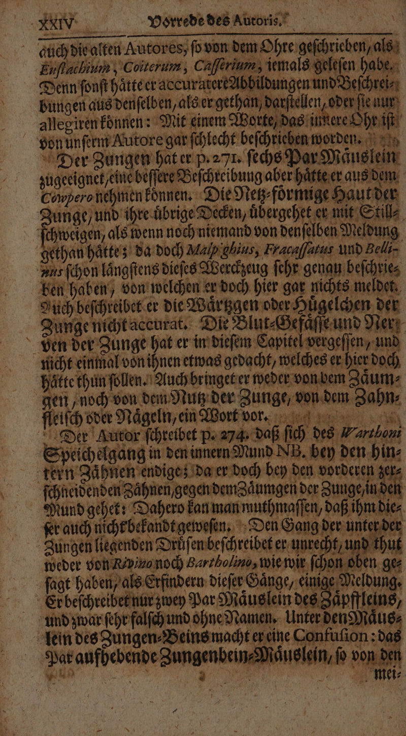 duch die alten Autores, ſo von dem Ohre geſchrieben/ als Euſlacbium; Coiterum, Cafferium, iemals geleſen habe. Denn ſonſt haͤtte er accuratere Abbildungen und Beſchrei⸗ bungen aus denſelben, als er gethan, darſtellen, oder fie nur allegiren können: Mit einem Worte, das innere Ohr iſt von unſerm Autore gar ſchlecht beſchriehen worden. Der Zungen hat er p. 271. ſechs Par Maͤus lein zugeeignet eine beffere Beſchreibungaber hakte er aus dem Cnpefo nehmen konnen. Die Neß förmige Haut der Zunge / und ihre uͤbrige Decken, uͤbergehet er mit Still⸗ ſchweigen, als wenn noch niemand von denſelben Meldung | gethan haͤtte; da doch Map ghius, Fracaffatus und Belli⸗ Ans ſchon laͤngſtens dieſes Werckzeug ſehr genau beſchrie⸗ ben haben, von welchen er doch hier gar nichts meldet. Nuch beſchreibet er die Waͤrtzgen oder Huͤgelchen der Zunge nicht accurat. Die Blu t⸗Gefaͤſſe und Per ven der Zunge hat er in dieſem Capitel vergeſſen, und nicht einmal von ihnen etwas gedacht, welches er hier doch haͤtte thun ſollen Ri Auch bringet er weder von b em 3 aͤ um⸗ gen noch von dem Nutz der Zunge, von dem Zahn: fleiſch oder Nägeln, ein Wort wor. e. Der Autor ſchreibet p. 274 daß ſich des N arthoni Speichelgang in den innern Mund NB. bey den hin⸗ tern Zaͤhnen endige; da er doch bey den vorderen zer⸗ ſchneidenden Zaͤhnen gegen dem Zaͤumgen der Zunge /in den Mund gehet: Dahero kan man muthmaſſen, daß ihm die⸗ fer auch nicht bekandt geweſen. Den Gang der unter der Jungen liegenden Drüfenbefchreibet er unrecht, und thut weder von Revo noch Barzbolino, wie wir ſchon oben ge⸗ ſagt haben als Erfindern dieſer Gange, einige Meldung. Er beſchreibet nur zwey Par Maͤuslein des Zaͤpffleins, und zwar ſehr falſch und ohne Namen. Unter den Maͤus⸗ lein des Zungen⸗Beins macht er eine Confuſion: das Par aufhebende Zungenbein⸗Maͤuslein, fo von den x