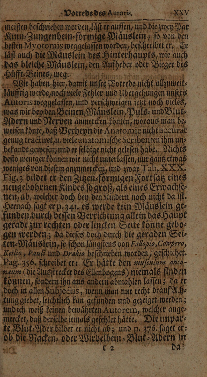 meisten beſchrieben worden, laſt ey auſſen, und die zwey Par Kinn⸗Zungenbein⸗formige Maͤuslein, ſo von den beſten A yotomis weggelaſſen worden, beſchreibet er. Er Aaſt auch die Mäuslein des Hinterhaupts, wie auch das bleiche Maͤus lein, den Auf heber oder Bieger des Huͤfft⸗Beines, weg. 75 ; ER N f un, 190 ‘ 91 g . 1 % Wir haben hier, damit unſte Vorrede nicht allzutbeik⸗ laufftig werde noch viele Fehler und libergehungen unſers Autoris weggelaſſen, und ver age itzt noch vieles, was wir bey den Beinen Maͤuslein, Puls⸗ und Blur⸗ Adern und Nerven anmercken konten, woraus man be⸗ weiſen könte, daß Verheyn die Anatomic nicht accürat genug tractiret, u. viele anatomiſche Scribenten ihm un⸗ bekandt geweſen, und er felbige nicht gelefen habe. Nichts deſto weniger koͤnnen wir nicht unterlaſſen, nur gantz etwas weniges von dieſem anzumercken, und zwar Tab. X. Fig. 3 bildet er den Zitzen ⸗foͤrmigen Fortſatz eines neugebohrnen Kindes ſo groß, als eines Erwvachſe⸗ nen, ab, welcher doch bey den Kindern noch nicht da iſt. Hernach ſagt er p.34 es werde kein Mauslein ge⸗ funden, durch deſſen Verrichtung allein das Haupt gerade zur rechten oder lincken Seite könne gebo⸗ gen werden; da dieſes doch durch die geraden Sei⸗ ken⸗Maͤus lein, ſo ſchon laugſtens von Falopie,Compero, Keilig, Pauli und Pralis heſchrieben worden, geſchiehet. Pag. 36, ſchreibet er: Er hatte den een anco- Hau (die Ausſtrecker des Ellenbogens) niemals finden können, ſondern ihn aus andern abmahlen laſſen; da er doch in allen Subje<tis , wenn man nur recht drauf zech⸗ Kun ich kan gefünden und gezeiget werden; 5 ggiebet, leich det daßperjelbe iemals gefehlet hätte. Die unpar⸗ lüt⸗ Ader bildet er nicht ab; und p, 375. ſaget er: b die Nacken oder Wir belbein⸗ Bluk Adern n ie 0