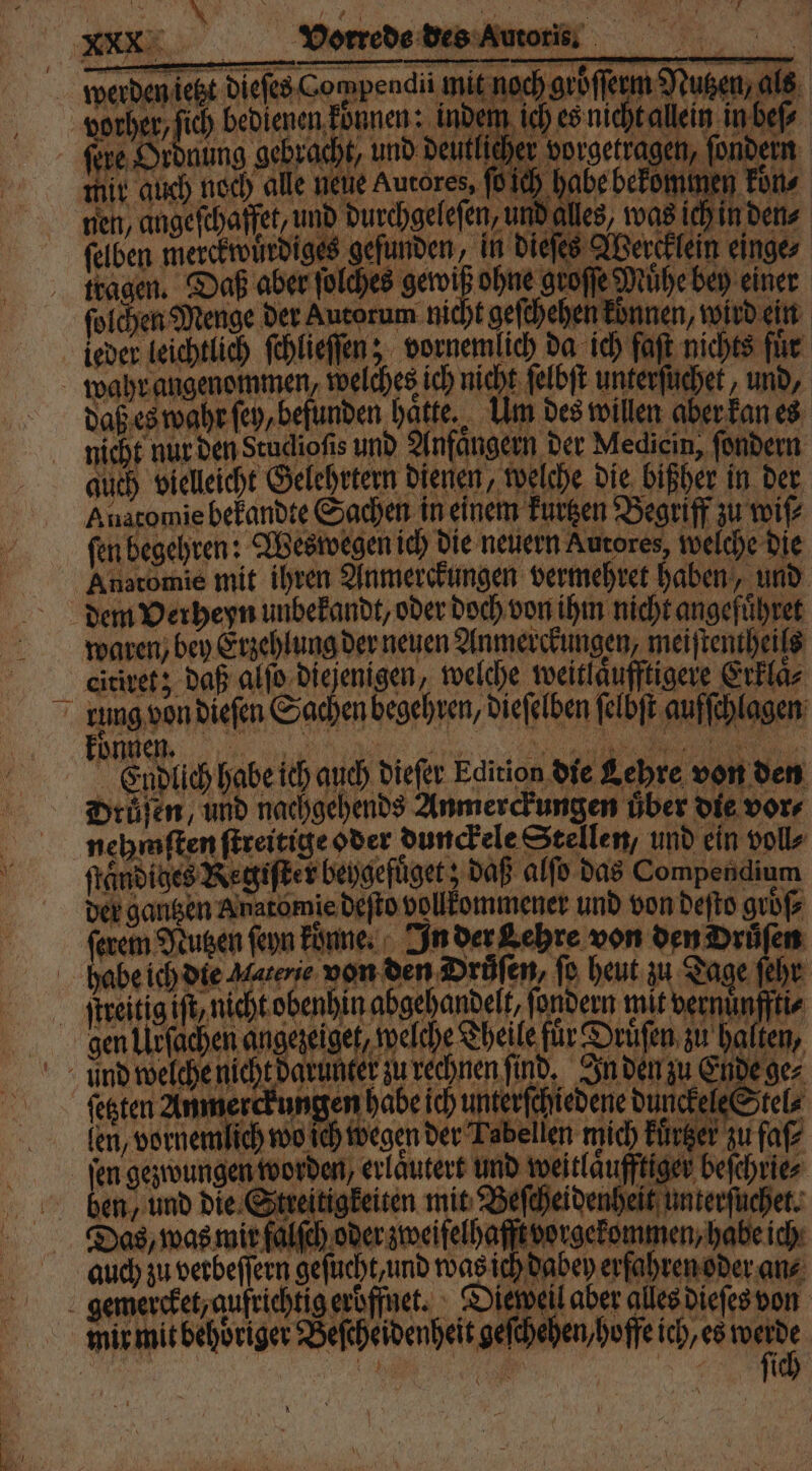den ch Diefes-Gompendii mit nochoröſſem Nute als vorher, ich bedienen dünen: indem ich eonichtalein nde fine. Ordnung gebracht, und deutlicher vorgetragen, ſondern ich habe bekommen koͤn⸗ mit auch noch alle nene Aucores, fi | nen, angeſchaffet, und durchgeleſen, und alles, was ich in den ſelben merckwuͤrdiges gefunden, in dieſes Wercklein einge 19 ches gewiß ohne groſſe Muͤhe bey einer tragen. Daß aber ſolches gewiß ohne groſſe Mühe bey ſolchen Menge der Autorum nicht gefthehen können, wird ein daß es wahr ſey, befunden hatte, Um des willen aber kan es nicht nur den Stuclioſis und Anfaͤngern der Medicin, ſondern auch vielleicht Gelehrtern dienen, welche die bißher in der Auatomie bekandte Sachen in einem kurzen Begriff zu wiſ⸗ fen begehren: Wes wegen ich die neuern Autores, welche die Anatomie mit ihren Anmerckungen vermehret haben, und waren, bey Erzehlung der neuen Anmerckungen, meiſtentheils citiret; daß alſo diejenigen, welche weitlaͤufftigere Erklaͤ⸗ Endlich habe ich auch dieſer Edition die Lehre von den Drüſen, und nachgehends Anmerckungen über die vor⸗ nehmſten ſtreitige oder dunckele Stellen, und ein voll⸗ ſtaͤndiges Regiſter beygefuget; daß alſo das Compendium der gantzen Anatomie deſto vollkommener und von deſto groß ſerem Nutzen ſeyn konne. In der Lehre von den Drüfen von den Drüfen, fo heut zu Tage ſehr 4 gen Uirſachen angezeiget, welche Theile für Druͤſen zu halten, aue nichtd win rechnen ind, aka 9 festen Anmerckungen habe ich unterſchiedene dunckele Stel⸗ ibellen mich kürtzer zu faſ⸗ beſchrie⸗ (em, vornemlich wo Ich Wegen der Tabellen mich Für jen geynuungen worden erläutert und weitläufftiger Das, was mir falſch oder zweifelhaft vorgekommen, habe ich auch zu verbeſſern geſucht, und was ich dabey erfahren oder an⸗