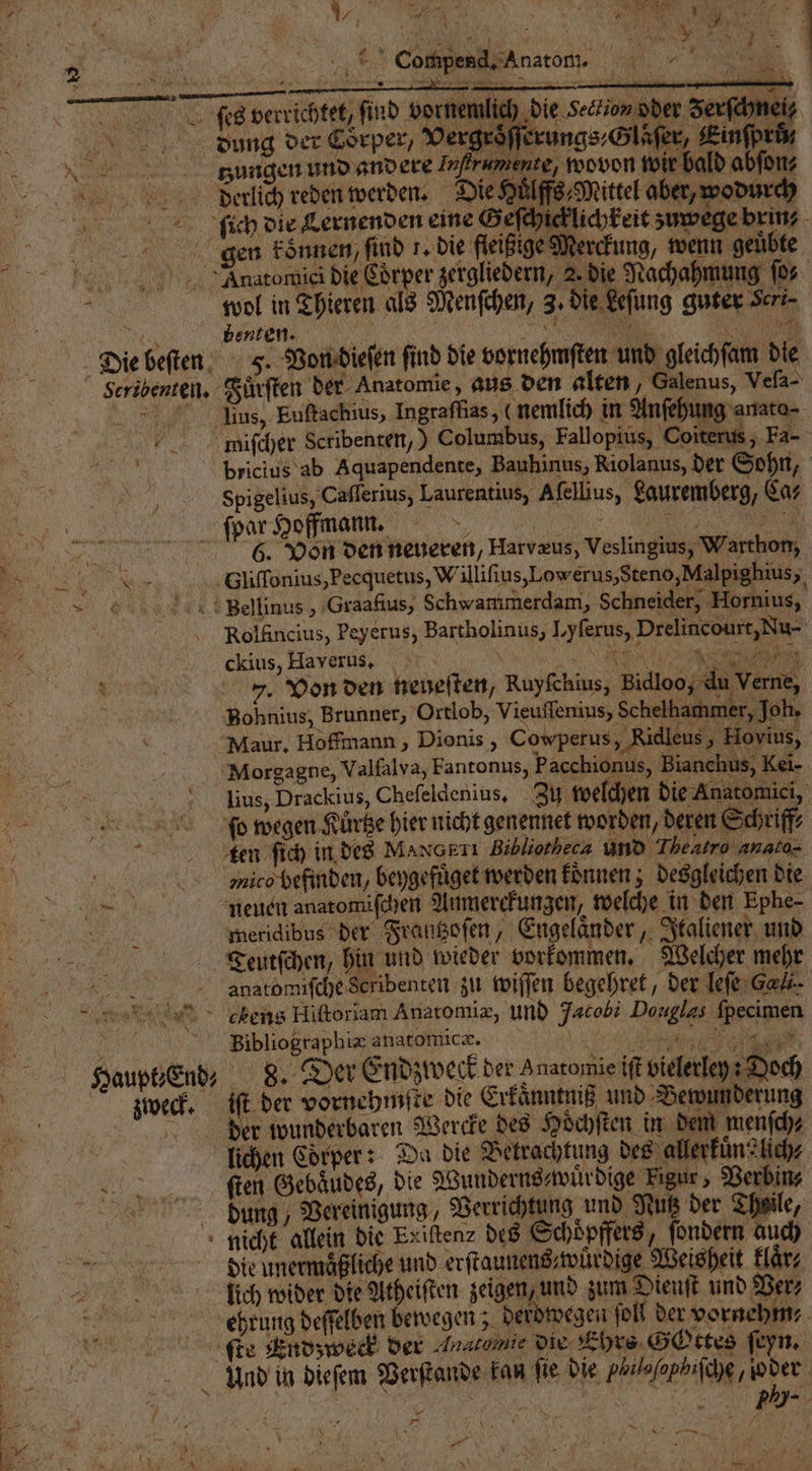 Compend. Anatom. 5 | W 1 0 S W.NAld 1 28 - IR | FAR N: —— — — — — ſes verrichtet, find „ , Jerſchneiß bdlaovng der Corper, Vergröͤſſerungs,Gläſer, Kinſprß N tzungen und andere Infrumente, wovon fi ir bald abſon⸗ Deerlcch reden werden. Die Huͤlffs⸗Mittel aber, wodurch ſſich die Lernenden eine Geſchick lichkeit zu wege brin⸗ | gen koͤnnen, find 7. die fleißige Merckung, wenn geuͤbte „ Anatomies die Cörper zergliedern, 2 die Nachahmung ſo⸗ 2 wol in Thieren als Menſchen, 3. die Leſung guter Seri- e beuten. N ar. e Die beſten F. Von dieſen ſind die vornehmſten und gleichſam die Seribenten. Fuͤrſten der Anatomie, aus den alten, Galenus, Veſa- Aus, Euſtachius, Ingraſfias, (nemlich in Anſehung anato⸗ miiſcher Scribenten,) Columbus, Fallopius, Coiterus; Fa- Ei bricius ab Aquapendente, Bauhinus, Riolanus, der Sohn, N Sfpigelius, Caſſerius, Laurentius, Aſellius, Lauremberg, Ca⸗ spar Helfmann 6. Von den neueren, Harvæus, Veslingius, Warthon, d Gliſſonius, Pecquetus, W illiſius, Low erus, Steno, Malpighius, „ghellinus „ Graafius, Schwammerdam, Schneider, Hornius, Rolfincius, Peyerus, Bartholinus, I,yferus, Drelincourt,Nu- ckius, Haverus. AN NEE 7. Von den neueſten, Ruyfchius, Bidloo du Verne, Bohnius, Brunner, Ortlob, Vieuffenius, Schelhammer, Joh. Maur. Hoffmann, Dionis , Cowperus, Ridleus, Hovius, Morgagne, Valfalva, Fantonus, Pacchionus, Bianchus, Kei- lius, Drackius, Chefeldenius, Zu welchen die Anatomici, | n ſo wegen Kuͤrtze hier nicht genennet worden, dere Schriff⸗ tien ſich in des MaN ETI Bibliotheca und Theatro anato- mmuico befinden, beygefuͤget werden koͤnnen; desgleichen die . neuen anatonüſchen Anmerckungen, welche in den Ephe- ö meridibus der Frantzoſen, Engelaͤnder, Italiener und Teutſchen, hin und wieder vorkommen. Welcher mehr „ anatomiſche Scribenten zu wiſſen begehret, der leſe Call. min > ckens Hiſtoriam Anatomiæ, und Jacobi Douglas ſpecimen 5 Bibliographi= anatomicæ. 1 a Haupt End- 8. Der Endzweck der anatomie iſt vielerleps Doch wech. iſt der vornehmſte die Erkaͤnntniß und Bewunderung | der wunderbaren Wercke des Hoͤchſten in dem menſch⸗ 1 lichen Coͤrper: Da die Betrachtung des allerkuͤn?lich⸗ ſiſten Gebaͤudes, die Wunderns⸗wuͤrdige Figur , Verbin⸗ dung Vereinigung, Verrichtung und Nutz der Theile, 5 nicht allein die Exiſten⸗ des Schoͤpffers, ſondern auch = ddtlie unermaͤßliche und erſtaunens⸗wuͤrdige Weisheit laͤr⸗ are. lich wider die Atheiſten zeigen, und zum Dienft und Ver⸗ 4 ehrung deſſelben bewegen; derdwegen fol der vornehm te Pndzweck der Anatomie die Ehrs Gottes ſeyn. Und in dieſem Verſtande kan fie die yhiloſophiſche, io der 2 „ ee, —