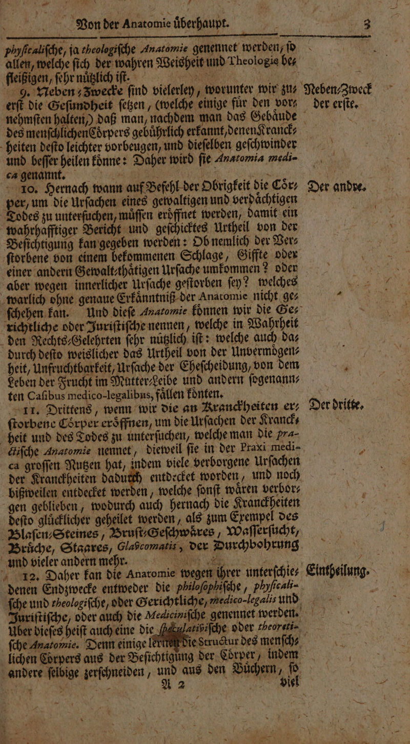 Von der Anatomie überhaupt. 1 allen, welche ſich der wahren Weisheit und Theologie bez 9. Neben; Zwecke find vielerley, worunter wir zu⸗ erſt die Geſundheit ſetzen, (welche einige fuͤr den vor⸗ Neben⸗Zweck der erſte. heiten deſto leichter vorbeugen, und dieſelben geſchwinder und beſſer heilen koͤnne: Daher wird fie Anatomia medi 10. Hernach wann auf Befehl der Obrigkeit die Cor; per, um die Urſachen eines gewaltigen und verdaͤchtigen Todes zu unterſuchen, muͤſſen eröffnet werden, damit ein wahrhafftiger Bericht und geſchicktes Urtheil von der Beſichtigung kan gegeben werden: Ob nemlich der Vers Der andre. aber wegen innerlicher Urſache geſtorben ſey? welches warlich ohne genaue Erkaͤnntniß der Anatomie nicht ge⸗ richtliche oder Juriſtiſche nennen, welche in Wahrheit den Rechts⸗Gelehrten ſehr nuͤtzlich iſt: welche auch da⸗ durch deſto weislicher das Urtheil von der Unvermoͤgen⸗ Leben der Frucht im MütterLeibe und andern ſogenann⸗ ten Caſibus medico. legalibus, fällen konten. 11. Drittens, wenn wir die an Kranckheiten er; ſtorbene Coͤrper eroͤffnen, um die Urſachen der Kranck⸗ heit und des Todes zu unterſuchen, welche man die Pra⸗ Eifche Anatomie nennet, dieweil ſie in der Praxi medi- ca groſſen Nutzen hat, indem viele verborgene Urſachen der Kranckheiten Dad entdecket worden, und noch bißweilen entdecket werden, welche ſonſt wären verbor⸗ gen geblieben, wodurch auch hernach die Kranckheiten deſto glücklicher geheilet werden, als zum Exempel des und vieler andern mehrt. ©.) 12. Daher kan die Anatomie wegen ihrer unterſchie⸗ 7 Der dritte, } % 1 Uber bieſes heiſt auch eine die ſche Anatomie. Denn einige lichen Corpers aus der Beſi andere ſelbige zerſchneiden, >