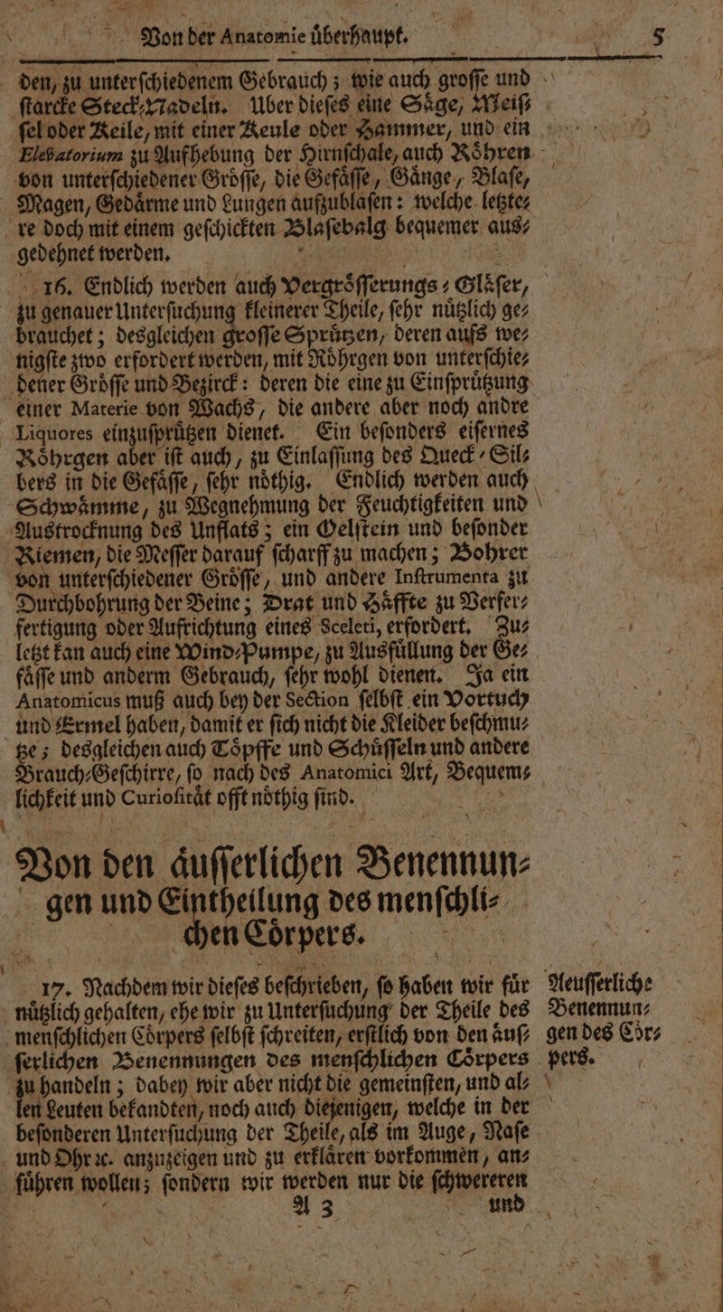 u 2 Von der Anatomie überhaupt. ſtarcke Steck Nadeln. Über dieſes eine Säge, Weiſ⸗ x — SS von unterſchiedener Groͤſſe, die Gefaͤſſe, Gänge, Blaſe, Magen, Gedaͤrme und Lungen aufzublaſen: welche letzte⸗ re doch mit einem geſchickten Blaſebalg bequemer aus⸗ gedehnet werden. AR: 925 5 1 0 Unterſuchung kleinerer Theile, ſehr nuͤtzlich ge⸗ rauchet; desgleichen groſſe Spruͤtzen, deren aufs we⸗ nigſte zwo erfordert werden, mit Roͤhrgen von unterſchie⸗ dener Groͤſſe und Bezirck: deren die eine zu Einſpruͤtzung einer Materie von Wachs, die andere aber noch andre Liquores ein uſprützen dienet. Ein beſonders eiſernes Roͤhrgen aber iſt auch, zu Einlaſſung des Queck ⸗Sil⸗ Austrocknung des Unflats; ein Gelſtein und beſonder Kiemen, die Meſſer darauf ſcharff zu machen; Bohrer von unterſchiedener Groͤſſe, und andere Inſtrumenta zu Durchbohrung der Beine; Drat und Saͤffte zu Verfer⸗ fertigung oder Aufrichtung eines Sceleti, erfordert. Zus letzt kan auch eine Wind⸗Pumpe, zu Ausfüllung der Ger fäffe und anderm Gebrauch, ſehr wohl dienen. Ja ein Anatomicus muß auch bey der Section ſelbſt ein Vortuch und Ermel haben, damit er ſich nicht die Kleider beſchmu⸗ tze; desgleichen auch Toͤpffe und Schuͤſſeln und andere lichkeit und Curiofirät offt nöthig find. Von den Aufferlichen Benennun⸗ gen und bn des menſchli⸗ cken Coͤrpers. u — beſonderen Unterſuchung ber Theile, als im Auge, Naſe und Ohr ꝛc. anzuzeigen und zu erklaͤren vorkommen, an⸗ führen wollen; ſondern wir W nur die ſchwereren e 3 | N