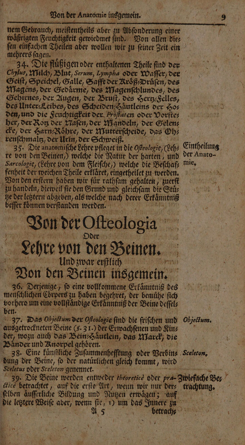 * Von der Anatomie wehen e nem Gebrauch, meiftentheils aber zu Absonderung einer N U waͤßrigten Feuchtigkeit gewiedmet ſind. Von allen die? ſen einfachen Theilen aber wollen je zu feiner Zeit ein mehrere ſagen. 34. Die feigen oder entfalten Theile find det 8 ö Chylus, Milch, Blut, Serum, Lympha oder Waſſer, den Geiſt, Speichel, Galle, Safft der KroͤßDruͤſen, des Magens, der Gedkrme, des Magenſchlundes / des Gehirnes, der Augen, der Bruſt, des Hertz⸗Felles, des Unter⸗Leibes, des Scheiden Fautleins der Ho⸗ den, und die Feuchtigkeit der Proßsten oder Vorſte⸗ ber, der Rotz der Naſen, der Mandeln, der Gelen⸗ cke, der Harn⸗ Röhre, der chende 9 Oh⸗ renſchmaltz, der Urin, der Schweiß. e 35. Die anatomifche Lehre pfleget in die Ofeolagie, Reh Eintheilung re von den Beinen,) welche die Natur der harten, und der Anato- Sarcologie, (Lehre von dem Fleiſche,) welche die Beſchaf mie. fenheit der weichen Theile erklaret, eingetheilet zu werden. Von den erſtern haben wir für rathſam gehalten, ert zu handeln, dieweil ſie den Grund und gleichſam die Stu; N ctze der letztern abgeben, als welche lach derer Erkan ser können verſtanden werden. e Von der Ofteologia Oder Leher von den —.— 8 Und zwar erſtlich m Von den Beinen insgemein. 36. Derjenige, ſo eine vollkommene Exkaͤnntniß des menſchlichen Corpers zu haben begehret, der bemuͤhe ſich 0 rherd um eine vollſtändige Erkänntniß der Beine deſſel⸗ e 237. Das Objeum der Oeologie find die friſchen und IR ausgetrockneten Beine (g. 31.) der Erwachſenen und Kin⸗ der, wozu auch das Bein; Hautlein, das MWarck/ die Bänder und Knorpel gehoͤren. | 38. Eine kuͤnſtliche Zuſammenhefftung oder Verbin⸗ Sceleton, ng der Beine, ſo der natürlichen glei kommt f wird 1 Seletus oder Sceleton genennet. 39. Die Beine werden entweder theorie oder prä Zibiefäche: Yu} lied betrachtet, auf die erfie Art, wenn wir nur ders e ſelben Auffrliche s Bildung und Nützen erwaͤgen; auf die letztere ug wenn. f ie, 1) um das Innere I 15