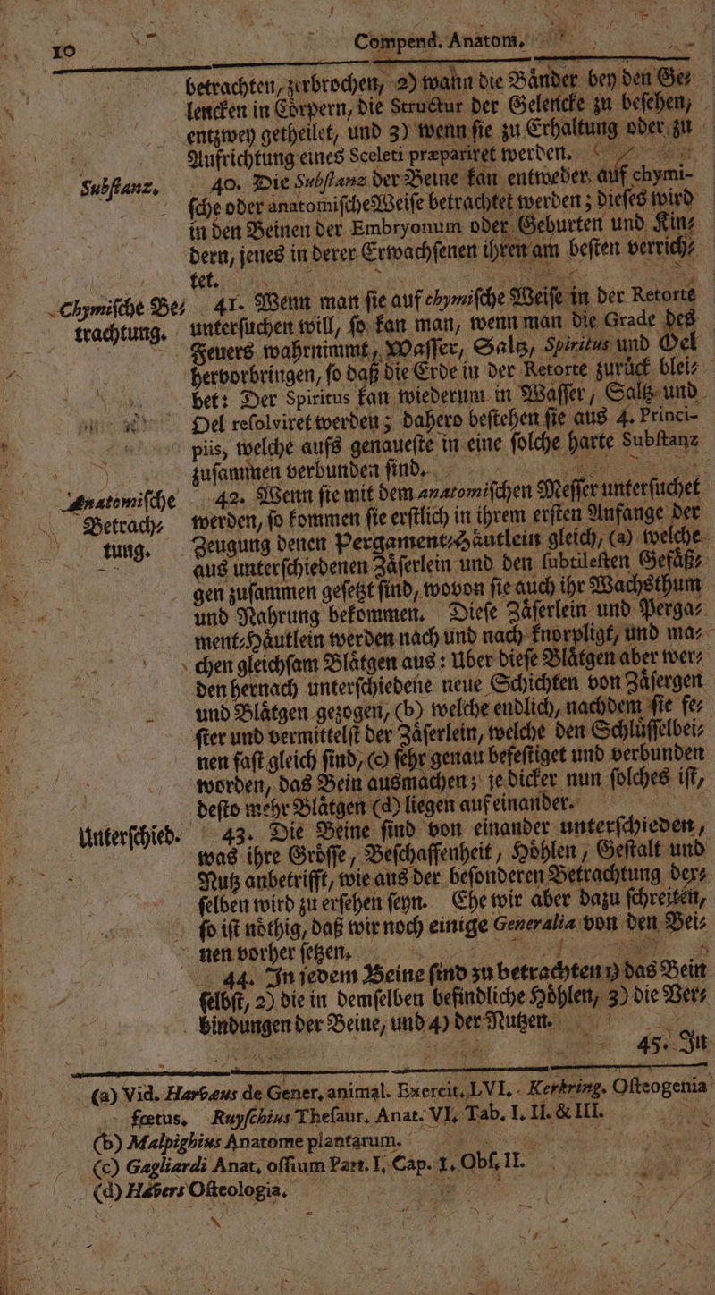 PR: 1 ar cCompend. Anatom. ’ — — EN | | betrachten, zerbrochen, 2) wann die Bänder bey den Ga N llencken in Corpern, die Struckur der Gelencke zu beſehen, | entzwey getheilet, und 3) wenn ſie zu Erhaltung oder zu 10 Aufrichtung eines Sceleti præpariret werden. . Subflanz, 40. Die Subflanz der Beine kan entweder auf chymi⸗ 51 ſche oder anatomiſche Weiſe betrachtet werden; dieſes wird in den Beinen der Embryonum oder Geburten und Kin nam beſten verrich⸗ dern, jenes in derer Erwachſenen ihr ! ) j tet. 5 il 195 ; N 935 . 97 8 chmiſche Be; 41. Wenn man fie auf ehymiſche Weiſe in der Retorte trachtung. unterſuchen will, ſo kan man, wenn man n Feuers wahrnimmt, Waſſer, Salt, Spiritus und Oel * } hervorbringen, fo daß die Erde in der Retorte zuruͤck blei⸗ 5 be ee bet: Der Spiritus kan wiederum in Waſſer, Saltz und DPiel relolviret werden; dahero beſtehen fie aus 4. Princi- 2 piis, welche aufs genaueſte in eine ſolche harte Subltanz 1 zuſammen verbunden find... N De Liutemſche 42. Wenn ſie mit dem an atomiſchen Meſſer unterſuchet Betrach werden, fo kommen fie erſtlich in ihrem erſten Anfange der tung. Zeugung denen pergament / Haͤutlein gleich, (a) welche je aus unterſchiedenen Zaͤſerlein und den ſubtileſten Gefuͤß⸗ 8 gen zuſammen geſetzt find, wovon fie auch ihr Wachsthum * N und Nahrung bekommen. Dieſe Zaͤſerlein und Perga⸗ ment⸗Haͤutlein werden nach und nach knorpligt, und ma⸗ cghkengleichſam Blaͤtgen aus: Uber dieſe Blaͤtgen aber wer⸗ 1 den hernach unterſchiedene neue Schichten von Zaͤſergen und Blaͤtgen gezogen, (b) welche endlich, nachdem ſie fe⸗ 8 ſter und vermittelt der Zäferlein, welche den Schluͤſſelbei⸗ „ nen faft gleich find, ( ſehr genau befeſtiget und verbunden . worden, das Bein ausmachen; je dicker nun ſolches ift, a deſto mehr Blätgen (d) liegen auf einander. e Unterſchied. 43. Die Beine ſind von einander unterſchieden, . was ihre Groͤſſe, Beſchaffenheit, Hoͤhlen, Geſtalt und . Nutz anbetrifft, wie aus der beſonderen Betrachtung ders a oo felbenoird zu erſehen ſeyn. Ehe wir aber dazu ſchreiten, 0 ſio iſt nöthig, daß wir noch einige Generalia von den Bei⸗ nen vorher ſetzen. 5 e ; FB 7 92 55 Bl B 00 44. In jedem Beine ſind zu betrachten h das Bein ſelbſt, 2) die in demſelben befindliche Höhlen, 3) die Vers bindungen der Beine, und 4) der Nutzen. ri — 45. Ju 1 (0 Vid. Harbeus de Gener, animal. Exereit,LVI, Rep rig. Oſteogenia A „„feetus. Rayſchuus Theſaur. Anat. VI. Tab. I. II. & III. 5 3 (b) Malpighius Anatome plantarum. „ . e 8 9 ( Gagliardi Anat. oſſium Part. I. Cap. 1, Obſ. 11 - | ; 1 . (d) Haber Oſteologia. 5 | 5 i er | er u Kal