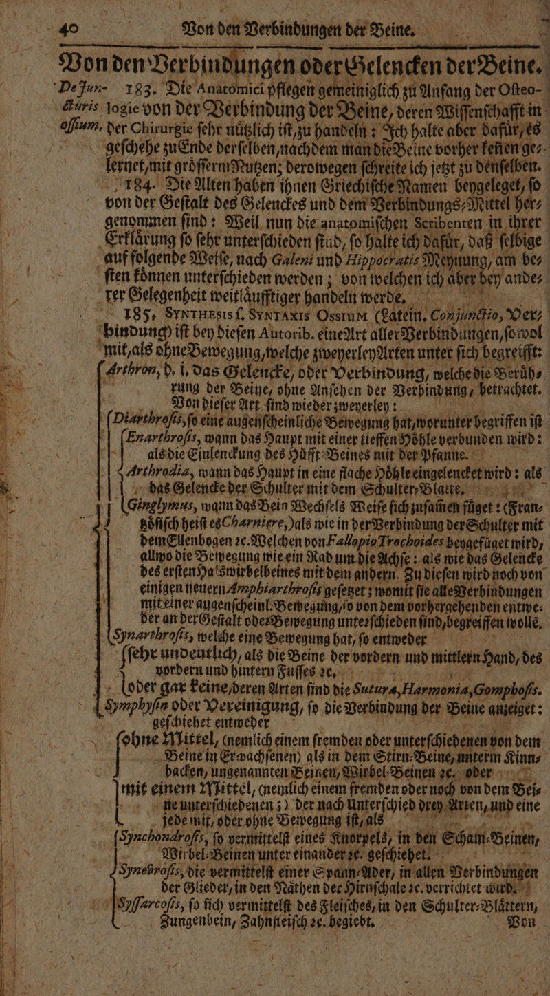 are N u a Se Er nd * 1 10 Vr.on den Verbindungen der Beine. Von den Verbindungen oder Gelencken der Beine. Dean 183. Die Anaromici pflegen gemeiniglich zu Anfang der Ofteo- ; zee, Josie von der Verbindung der Beine deren Wifenschaft in um. der Chirurgie ſehr nuͤtzlich iſt zu handeln: Ich halte aber dafür, es geſchehe zu Ende derſelben, nachdem man die Beine vorherfehen: e e dee e 184. Die Alten haben ihnen Griechiſche Namen song leget, ſo von der Geſtalt des Gelenckes und dem Verbindungs⸗ Mittel her genommen find: Weil nun die anatomiſchen Scribenten in ae | Erklärung fo ſehr unterfehieden find, fo ha ſelbige Gärung alte ich dafür, daß ſe auf folgende Weile, nach Galen und Hippoerasis Meyuung/ am bes ſten koͤnnen unterſchieden werden; von welchen ich aber bey andes er Gelegenheit weitlaͤufftiger handeln werde, | 1385, SYNTHESIS{, SYNTAXIS OssınM (Latein. Conjundtio, Ver, bindung ift bey diefen Autorib. eine Art aller Verbindungen, ſo wol mit, als ohne Bewegung, welche zweyerleyArten unter ſich begreifft: ¶ Arthron, d. i, das Gelencke, oder Verbindung, welche die Berühs be rung der Beine, ohne Anſehen der Verbindung, betrachtet. Von dieſer Art ſind wieder zweyerle : ‚[Piarthrofis,fo eine augen ſcheinlſche Bewegung hat worunter begriffen il i range wann das Haupt mit einer lieffen Hoͤhle verbunden wird 20 * als die Einlenckung des Haft Beines mit der Pfanne. | (ee wann das Haupt in eine flache Hoͤhle eingelencket wird: als ket wird: als des Gelende der Schulter mit dem Schulter Blaue. 4 Ginglymus, wann das Bein Wechſels Weiſe ſich zuſam̃en fuͤget: (Fran LF Böfifch heiſ es char niere als wie in der Verbindung der Schulter mit demcenbogen »c.:Welchenvon.FalopioTrochoides bepgefüget wird, allwo die Bewegung wie ein Rad um die Achſe: als wie das Gelencke des erſtendalswirbelbeines mit dem andern. Zu dieſen wird noch von einigen neuern ephareh oft geſetzet womit (ie alle Verbindungen miteiner augenſcheinl Bewegung / o von dem vorhergehenden entwe⸗ 1 der an der Geſtalt ode Bewegung unteꝛſchieden find,begreiffen wolle. Grarlroſis welche eine Bewegung hat / ſo entweder 1 ſſehr undeutlich, als die Beine der vordern und mittlern Hand / des 4 3 viordern und hintern Fuſſes ꝛee. 8 | lo der gar keine / deren Arten find die Sutura,Harmonia,Gomphofis. > AYymphyfa oder Vereinigung, ſo die Verbindung der Beine anzeiget: 0 geſchiehet entweder , ſohne Mittel, memlich einem fremden oder unterſchiedenen von dem Beine in Erwachſenen) als in dem Stirn⸗Beine, unterm Kinn⸗ 9 backen, ungenannten Beinen, Wirbel Beinen 26. oder ke 0 . N a nd noch von dem Beis ne unterſchiedenen z) der nach Unterschied drey Arten, und eine jede mit, oder ohne Bewegung Wr 125 e e M ‚[Synchondrofis, fo vermittelſt eines Kno a in e Scham: Beinen, |. Wicbel⸗ Beinen unter einander ze. geſchiehet. Sprebrofis, die vermittelst einer Spann Ader, in allen Verbindungen der Glieder, in den Naͤthen der Hirnſchale ze. verrichtet wurd. 0 ]Syfarcofis, fo ſich ver mittelſt des Fleiſches, in den Schulter- Blättern, Zungenbein, Zahnfleiſch ee. begiebt. Von $