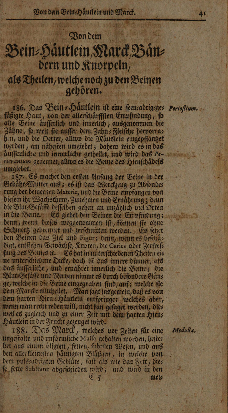 Kg „gehören. a 4 „ Das Bein Haͤutlein iſt eine „ 5 fäßigte Haut, von der allerſchaͤrffſten Empfindung, fo alle Beine auſſerlch und innerlich, pr ee die 2 87 hen, und die 8 Oerter, allwo die Maͤuslein eingepflantzek aͤuſſerliche und innerliche getheilet, und wird das Pe- eee ere es die Beine des Hirnſchades umgie en in die Beine. Es giebet den Beinen die Empfindung; 3 8 dieſes weggenommen iſt, koͤnnen ſie ae Schmertz gebrennet und zerſchnitten werden. Es ſetzet den Beinen das Ziel und Figur; denn, wenn es beſchaͤ⸗ digt, entſtehen Geiwaͤch fe, Knoten, Die Caries oder Zerfreß⸗ fung des Beines ꝛc. Es hat in unterſchtedenen Thellen eis ö „ Nerven nimmt es durch beſondere Gaͤn⸗ ne eingegraben ſind, auf; welche ſie dem harten Hirn⸗Haͤutlein entſpringe: welches aber, wenn man vechtreden will ich an geſaget we | weil es zugleich und zu einer Zeit mit dem harten Hirn⸗ Haͤutlein i ind der Frucht gezeuget wird. . 188. Das Marck, welches vor en für eine ungeſtalte und unförmliche Mafla gehalten worden, beſte⸗ het aus einem oͤligten fetten, fübriten Weſen, und aus dem pulszadrigten Gebluͤte, faſt als wie das Fett, die; Ne mei⸗ een N * Pam. s anne et nat Medddla.. 1 1