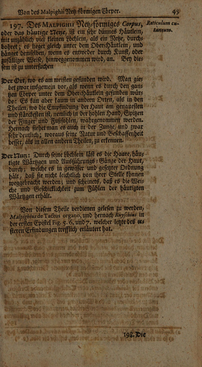 197% Des Marpiemt Netz⸗foͤrmiges Corpus, Reticnlum eu. oder das heutige Netze, iſt ein ehr dünnes Haͤutlein, nem. dit ungahfich viel kleinen Löchlein, als ein Netze, durch⸗ \ bohret; es lieget gleich unter dem Ober⸗Haͤutlein, und haͤnget demſelben, wenn es entweder durch Kunſt, oder 5 iger Weife, hinweggenommen wird, an. Bey die; Der Ort two es am meiſten gefunden wird. Man gier 5 bet zwar insgemein vor, als wenn es durch den g⸗ Ben 5 5 unter dem Ober⸗Häutlein gefunden wuͤr⸗ de: Es kan aber kaum in andern Orten, als in den Theilen wo die Empfimdung der Haut am genaueſten und ſtaͤrckeſten ift, nemlich in der en Hand) Spitzen der Finger und Fußſohlen, wahrgenommen werden. Hernach ſiehet man es auch in der Zunge, und zwar b woraus ſeine Natur und Beſchaffenheit beſſer / ols in allen andern heilen, zu erkennt: „ ne nn een en Der Eius: Durch feine döcklein lag es die Saare hau tigte Waͤrtzgen und d der Haut, durch; welche es in gewiſſer und geſetzter Ordnung hält, daß fie nicht leichtlich von ihrer Stelle konnen weggebracht werden; und ſcheinets, daß es die We⸗ che und Geſchicklichkeit zum Fuͤhlen der haͤurigten Fine m Von diesem Theile berdienen gelefen zu werden, Dal gie de Ta&amp;us org ano, und hernach ehe in | a 15 erſten Epiſtel Fig: F. 6. und 7. welcher letzte des en⸗ a e a 3 1 Ne eren Erfindungen kreſfch erlautert hat. gab hie Di, Ts i } Ip: TREE 0 ee ee a‘ ar * an # * A
