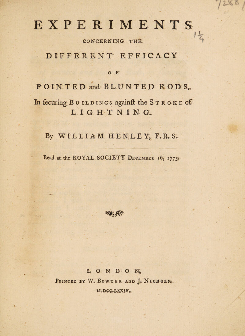 EXPERIMENT S ! CONCERNING THE DIFFERENT EFFICACY O F P 01N T E D and B L UNTED R O D S„ In fecuring Buildings againft the Stroke ofT L IGHT N I N. G. . * . By WILLIAM HENLEY, F..R. S. Read at the ROYAL SOCIETY December i62 1773# ( LON n- O N> Printed by W. Bowyer and j3 Nicuox.^ M.DCCaXXIVo