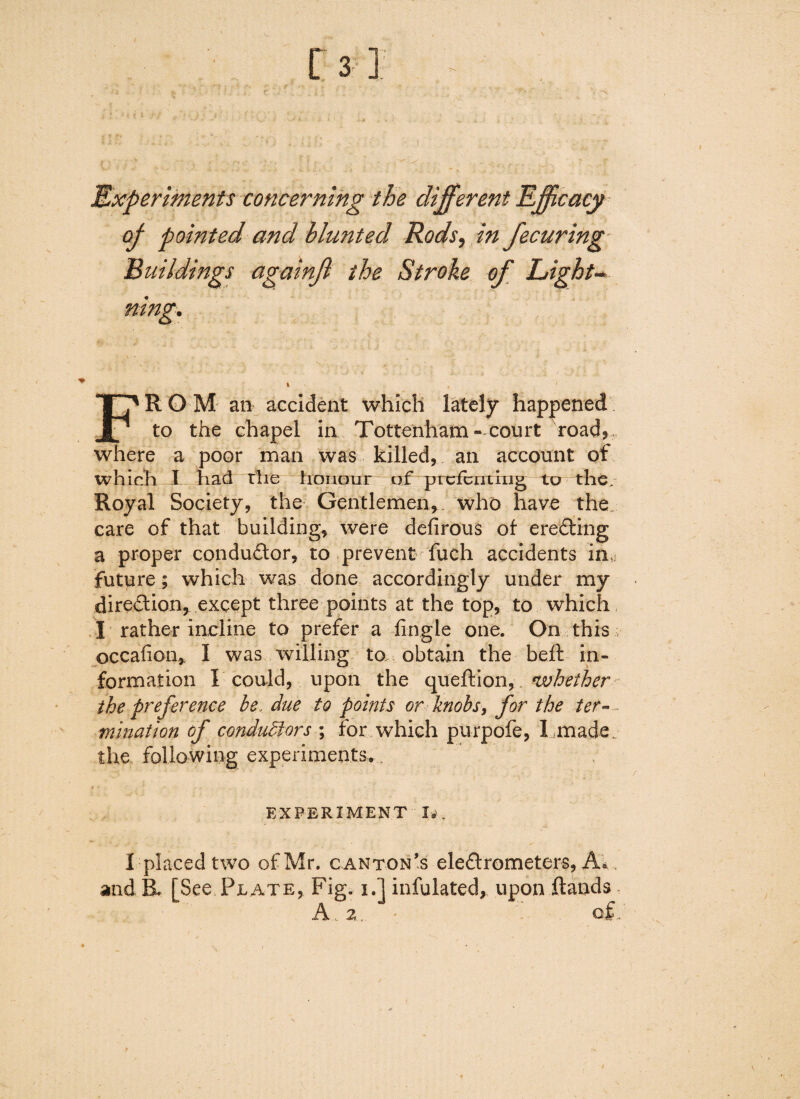 Experiments concerning the different Efficacy of pointed and blunted Rods, in fecuring Buildings againjl the Stroke of Light- rung. FROM an accident which lately happened to the chapel in Tottenham- court road, where a poor man was killed, an account of which I had rhe honour of prefbiiting to the. Royal Society, the Gentlemen*, who have the, care of that building* were defirous of erecting a proper conductor* to prevent fuch accidents ihy future ; which was done accordingly under my direction* except three points at the top* to which I rather incline to prefer a lingle one. On this occafion, I was willing to obtain the belt in¬ formation I could, upon the queftion, whether the preference be, due to points or knobs, for the ter¬ mination of conductors ; for which purpofe, I made, the. following experiments^ ! ’ '  ! ' ‘ v ' ■ v-■ •* • EXPERIMENT I*. I placed two of Mr. canton’s eledfrometers, A*, and B. [See Plate, Fig. i.] infulated, upon ftands