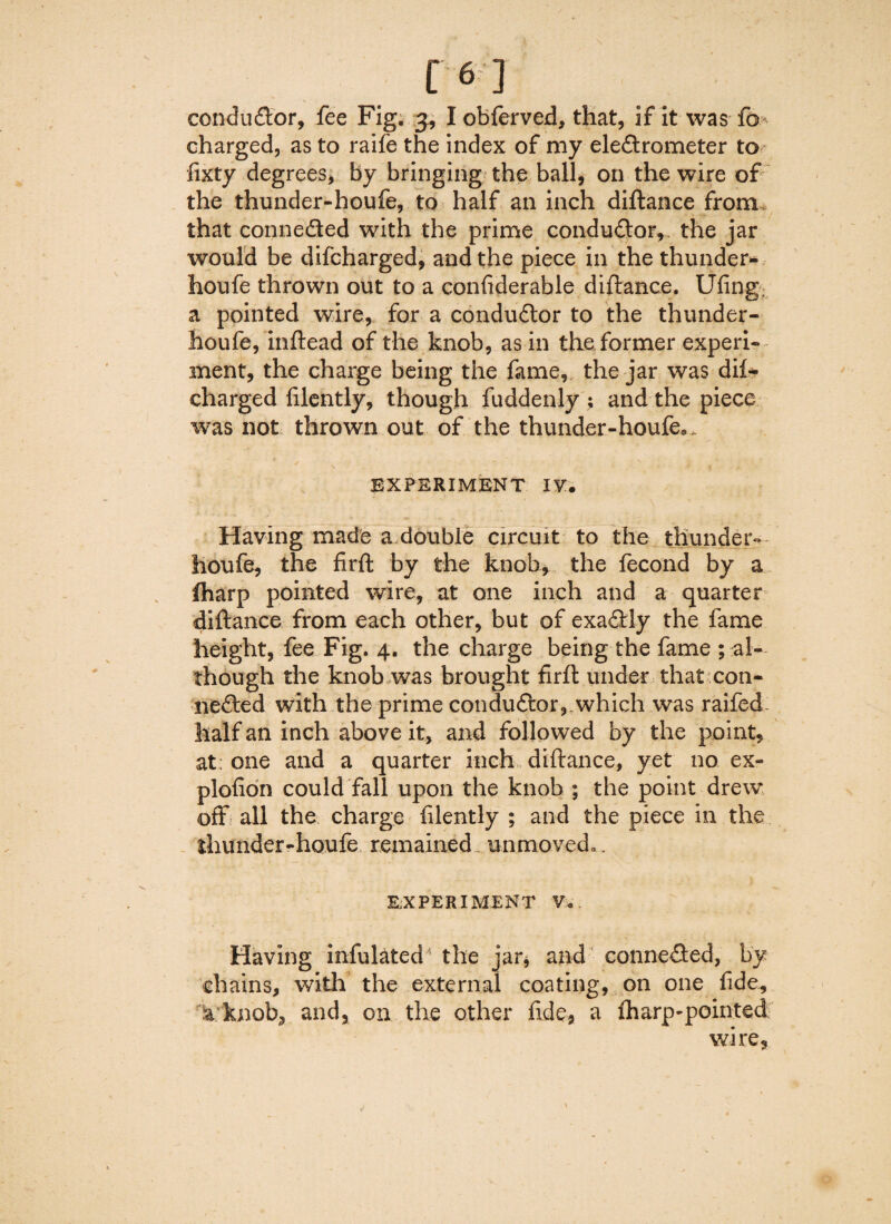 charged, as to raife the index of my eledtrometer to fixty degrees, by bringing the ball, on the wire of the thunder-houfe, to half an inch diftance from that connected with the prime conduftor,. the jar would be difcharged, and the piece in the thunder- houfe thrown out to a confiderable diftance. Ufing; a pointed wire, for a condudlor to the thunder- houfe, inftead of the knob, as in the former experi¬ ment, the charge being the fame, the jar was dil- charged lilently, though fuddenly ; and the piece was not thrown out of the thunder-houfe* „ EXPERIMENT IVT. Having made a double circuit to the thunder- houfe, the firft by the knob, the fecond by a fharp pointed wire, at one inch and a quarter diftance from each other, but of exaftly the fame height, fee Fig. 4. the charge being the fame ; al¬ though the knob was brought firft under that con¬ nected with the prime conductor, which was raifed- half an inch above it, and followed by the point, at; one and a quarter inch diftance, yet no ex- plofion could fall upon the knob ; the point drew off all the charge filently ; and the piece in the thunder-houfe remained., unmoved,. EXPERIMENT V. Having infulated- the jar* and conne&ed, by chains, with the external coating, on one fide, a knob, and, on the other fide, a fharp-pointed wire,