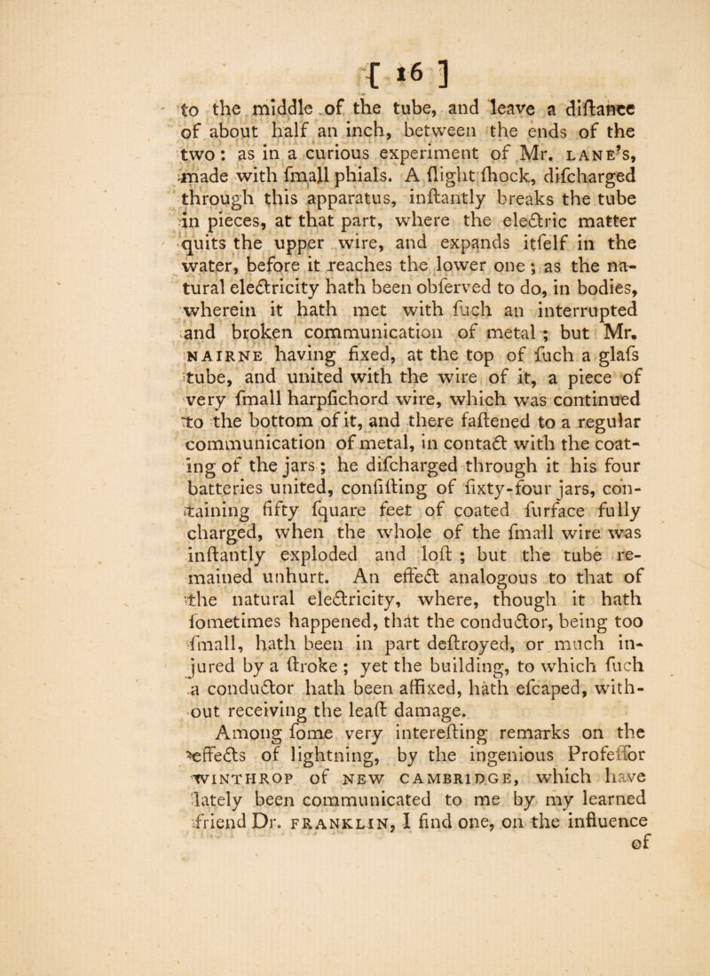 to the middle of the tube, and leave a diftanee of about half an inch, between the ends of the two: as in a curious experiment of Mr. lane’s, made with fmall phials. A flight ftiock, difcharged through this apparatus, inftantly breaks the tube in pieces, at that part, where the ele&ric matter quits the upper wire, and expands itfelf in the water, before it reaches the lower one; as the na¬ tural ele&ricity hath been obferved to do, in bodies, wherein it hath met with fuch an interrupted iand broken communication of metal ; but Mr, nairne having fixed, at the top of fuch a glafs tube, and united with the wire of it, a piece of very fmall harpfichord wire, which was continued :to the bottom of it, and there fattened to a regular communication of metal, in contafl with the coat¬ ing of the jars; he difcharged through it his four batteries united, confifting of fixty-four jars, con- staining fifty fquare feet of coated furface fully charged, when the whole of the fmall wire was inftantly exploded and loft ; but the tube re¬ mained unhurt. An effect analogous to that of vthe natural eleffricity, where, though it hath fometimes happened, that the conduftor, being too fmall, hath been in part deftroyed, or much in¬ jured by a ftroke ; yet the building, to which fuch a conductor hath been affixed, hath efcaped, with¬ out receiving the leaft damage. Among fome very interefting remarks on the ^effe£ts of lightning, by the ingenious Profeifor WINTHROP of NEW CAMBRIDGE, which have lately been communicated to me by my learned friend Dr. franklin, I find one, on the influence of \