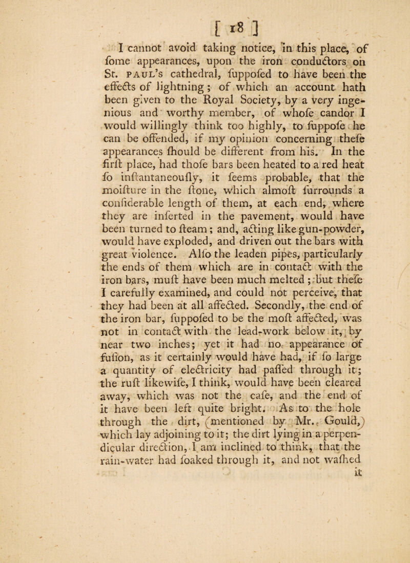 ■*% I cannot avoid taking notice, in this place, of feme appearances, upon the iron conductors on St. Paul’s cathedral, fuppofed to have been the effeCts of lightning ; of which an account hath been given to the Royal Society, by a very inge¬ nious and worthy member, of whofe candor I would willingly think too highly, to fuppofe he can be offended, if my opinion concerning thefe appearances fhould be different from his. In the firlf place, had thofe bars been heated to a red heat fo inftantaneoufly, it feems probable, that the moiflure in the ftone, which almoft furrounds a confiderable length of them, at each end, where they are inferted in the pavement, would have been turned to fleam; and, adding like gun-powder, would have exploded, and driven out the bars with great violence. Alfo the leaden pipes, particularly the ends of them which are in contaCf with the iron b.ars, mu ft have been much melted ; but thefe I carefully examined, and could not perceive, that they had been at all affeCted. Secondly, the end of the iron bar, fuppofed to be the moft affefted, was not in contaft with the lead-work below it, by near two inches; yet it had no appearance of fufion, as it certainly would have had, if fo large a quantity of eleClricity had palled through it ; the ruft likewife, I think, would have been cleared away, which was not the cafe, and the end of it have been left quite bright. As to the hole through the dirt, mentioned by Mr. Gould, which lay adjoining to it; the dirt lying in a perpen¬ dicular direction, I am inclined to think, that the rain-water had foaked through it, and not w^alhed