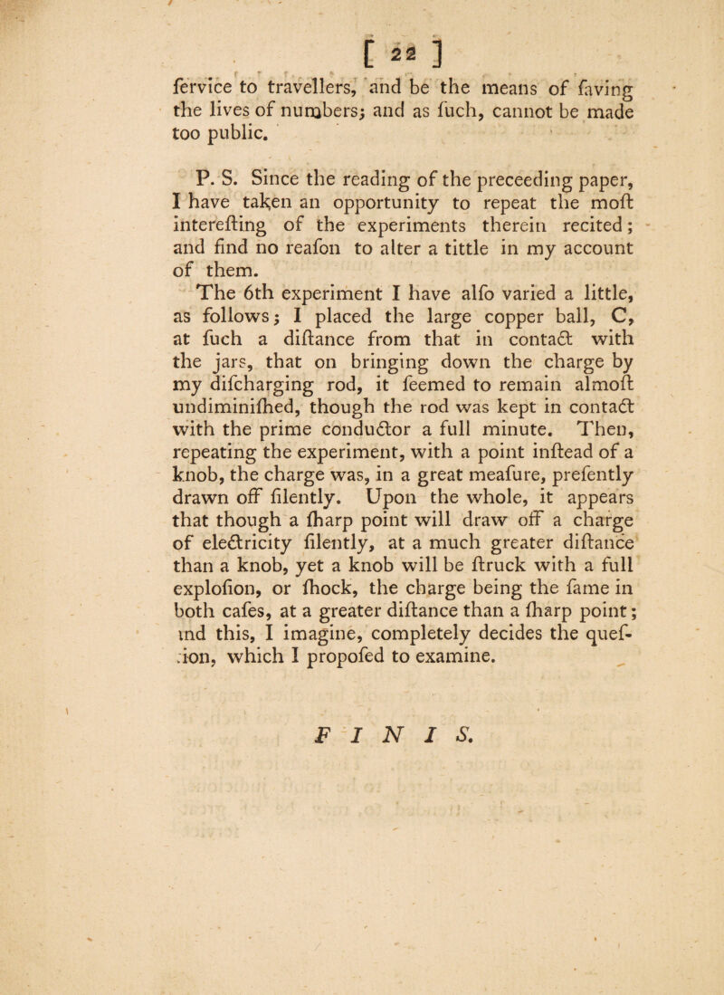 / [ 22 ] ? f ^ *e. . y  . « - ■ fervice to travellers, and be the means of faving the lives of numbers; and as fuch, cannot be made too public. P. S. Since the reading of the preceeding paper, I have taken an opportunity to repeat the moft interefting of the experiments therein recited; and find no reafon to alter a tittle in my account of them. The 6th experiment I have alfo varied a little, as follows; 1 placed the large copper ball, C, at fuch a diftance from that in contact with the jars, that on bringing down the charge by my difcharging rod, it feemed to remain almoft undiminifhed, though the rod was kept in contadt with the prime conductor a full minute. Then, repeating the experiment, with a point inftead of a knob, the charge was, in a great meafure, prefently drawn off filently. Upon the whole, it appears that though a (harp point will draw off a charge of electricity filently, at a much greater diftance than a knob, yet a knob will be (truck with a full explofion, or (hock, the charge being the fame in both cafes, at a greater diftance than a (harp point; md this, I imagine, completely decides the quef- ;ion, which I propofed to examine. FINIS. /