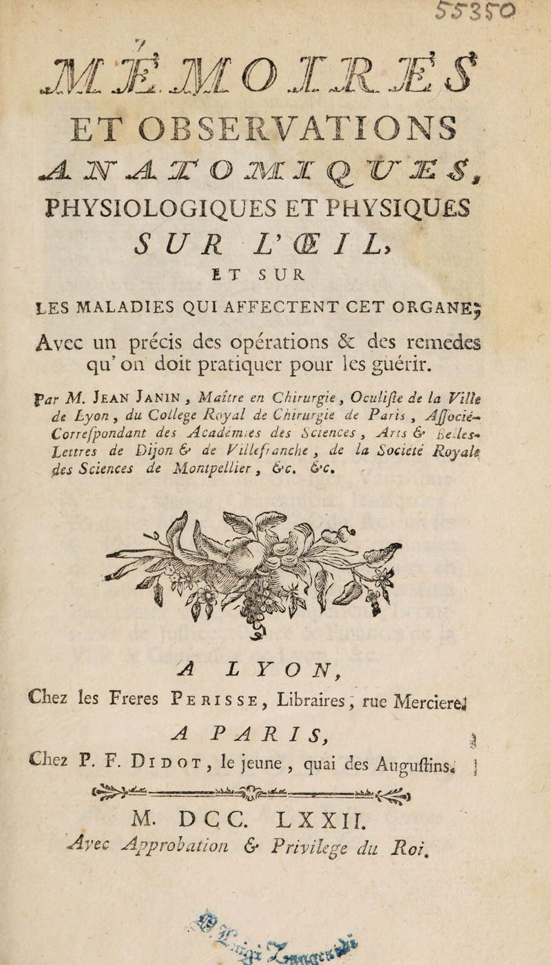 SS3fQ ET OBSERVATIONS M N Al T O Ml JC (l TT JET S, PHYSIOLOGIQUES ET PHYSIQUES SUR V Œ I L, ET SUR LES MALADIES QUI AFFECTENT CET ORGANE; Avec un précis des opérations & des remèdes qu’ on doit pratiquer pour les guérir. l>ar M. Jean JaNIN s Maître en Chirurgie, Oculijle de la Ville de Lyon , du College Royal de Chirurgie de Paris , AJJocié- Correfpondant des Academies des Sciences, Arcs & Belles- Lettres de Dijon & de Ville franche 3 de la Société Roy ali des Sciences de Montpellier 3 &c. &c. A LYON, Chez les Freres Pehisse, Libraires, rue Mercierej A P A R 1 S, I Chez P. F. Dibot, le jeune , cjuai des Auguftins, j M. D C C. L X X 11. Avec Approbation & Privilège du Roi. ■ -E, 'à* »