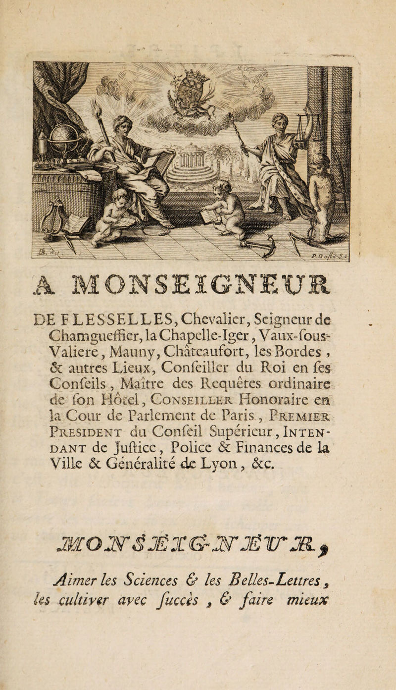 \ À MONSEIGNEUR DE F DESSELLES, Chevalier, Seigneur de Chamgueffier, la Chapelle-Iger, Vaux-fous- Valiere-, Mauny, Châteaufort, les Bordes , &amp; autres Lieux, Confeiller du Roi en fes Confeils, Maître des Fvequêtes ordinaire de Ton Hôtel, Conseiller Honoraire en la Cour de Parlement de Paris , Premier President du Confeil Supérieur, Inten¬ dant de juftice, Police &amp; Finances de la Ville &amp; Généralité de Lyon, &amp;c. Aimer les Sciences &amp; les B elles-Lettres 3 les cultiver avec fuccès , &amp; faire mieux