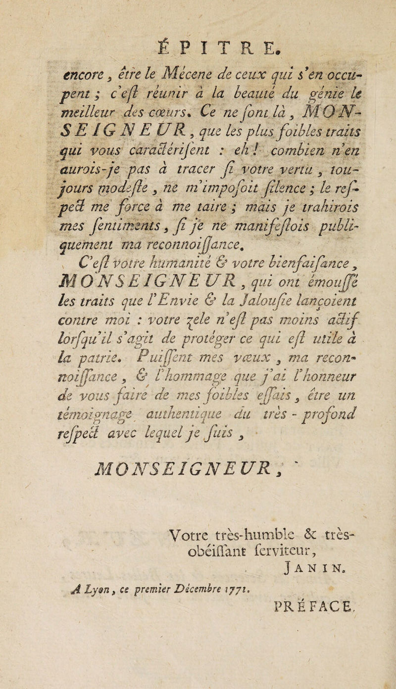 É F ï T R E. encore 3 être le Mécène de ceux qui &amp; en occu¬ pent ; ce fl réunir à la beauté du génie le meilleur des cœurs* Ce ne font là 3 MON~ S E IG N E U R , que les plus foibles traits qui vous carnetérijent : eh ! combien n en aurais-je pas a tracer Ji votre vertu 3 tou¬ jours piodifite 3 ne m impojoit filence ; le rejh pecl me force à me taire ; mais je trahirais mes femiments 3 fi je ne manififiois publi¬ quement ma reconnoifiance. Ce fl votre humanité &amp; votre bienfiaifiance y M O N S EIG N E U R 3 qui ont émou fie les traits que f Envie &amp; la jalon fie lançaient contre moi : votre qele n e fl pas moins actif lorfiquil s'agit de protéger ce qui ejï utile à la patrie. Puifient mes vieux 3 ma recon- no zfiance , &amp; Vhommage que fai f honneur de vous faire de mes foibles e fiais 3 être un témoignage authentique du ires - profond refpecl avec lequel je fuis 3 MONSEIGNEUR ; ‘ Votre très-humble &amp; très- obéifiant ferviteur, J A N I N, A Lyen, ce premier Décembre 1771. PREFACE.