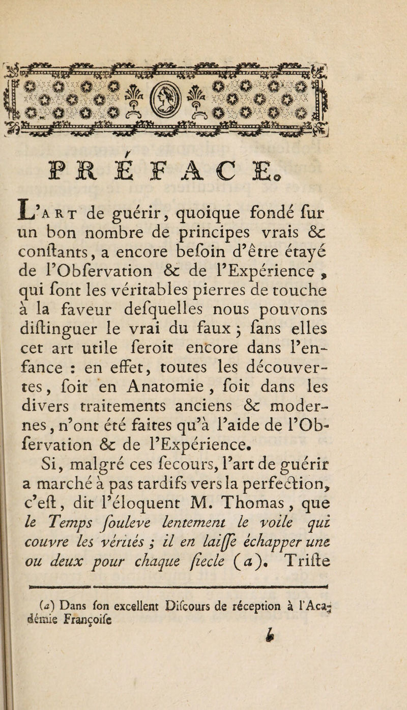 Hiwfc-i^ ^#*-35^-«SS®?—' PRÉFACE» L’art de guérir, quoique fondé fur un bon nombre de principes vrais &amp; confiants, a encore befoin d’être étayé de TObfervation &amp; de l’Expérience * qui font les véritables pierres de touche à la faveur defquelles nous pouvons diftinguer le vrai du faux 3 fans elles cet art utile feroit encore dans l’en¬ fance : en effet, toutes les découver- tes, foit en Anatomie , foit dans les divers traitements anciens &amp; moder¬ nes , n’ont été faites qu’à l’aide de l’Ob- fervation &amp; de l’Expérience. Si, malgré ces fecours, l’art de guérir a marché à pas tardifs vers la perfection* c’eft, dit l’éloquent M. Thomas, que le Temps fouleve lentement le voile qui couvre les vérités ; il en laiffe échapper une ou deux pour chaque (îecle (æ). Trille (42) Dans fon excellent Difcours de réception à l’Aca; demie Françoife h