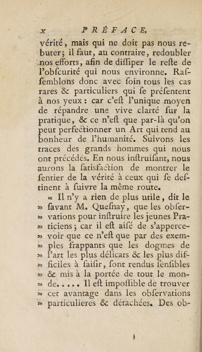 vérité , mais qui ne doit pas nous re¬ buter 3 U faut, au contraire, redoubler nos efforts, afin de diifîper le refte de Pobfcurité qui nous environne. Raf- femblons donc avec foin tous les cas rares &amp; particuliers qui fe préfentent à nos yeux : car c’eft Tunique moyen de répandre une vive clarté fur la pratique, &amp; ce n’eft que par-là qifon peut perfectionner un Art qui tend au bonheur de Thumanité. Suivons les traces des grands hommes qui nous ont précédés. En nous inftruifant, nous aurons la fatisfaftion de montrer le fentier de la vérité à ceux qui fe def- îinent à fuivre la même route. ce II n’y a rien de plus utile, dit le s» lavant M. Quefnay, que les obier- » varions pour inftruire les jeunes Pra- » ticiens 3 car il eft aifé de s’apperce- 33 voir que ce n’eft que par des exem- 30 pies frappants que les dogmes de oo Fart les plus délicats &amp;c les plus dif&gt; os ficiles à faifir, font rendus fenfibles 3o &amp; mis à la portée de tout le mon» de..... Il eft impollible de trouver 33 cet avantage dans les obfervations particulières &amp; détachées. Des ob~