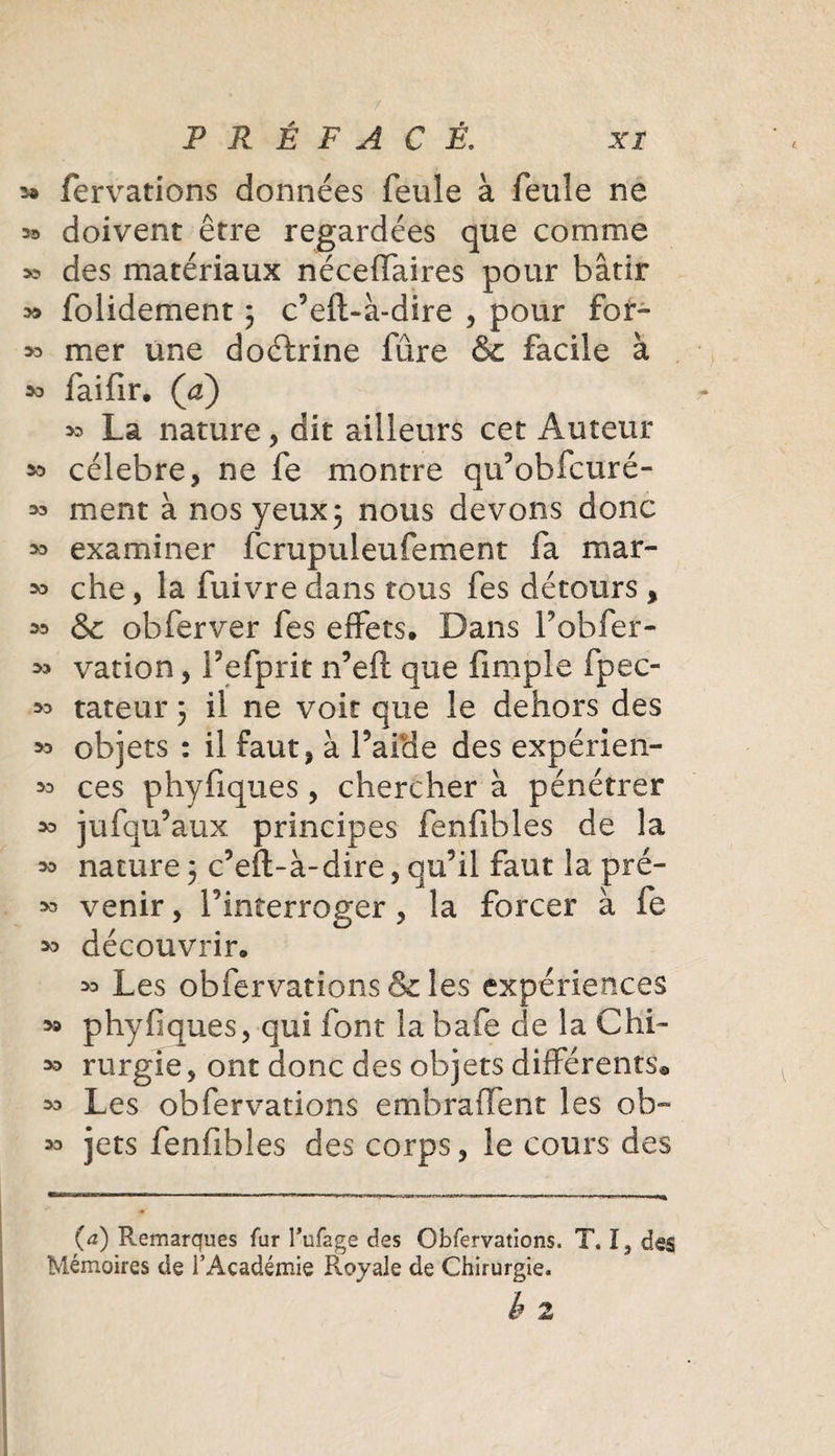 / PRÉFACÉ. xi fervations données feule à feule ne ^ doivent être regardées que comme » des matériaux néceffaires pour bâtir » folidement ; c’eft-à-dire , pour fôr- &gt;3 mer une doctrine fûre &amp; facile à faifir. (a) » La nature , dit ailleurs cet Auteur 50 célébré, ne fe montre qu’obfcuré- ment à nos yeux 3 nous devons donc » examiner fcrupuieufement fa mar- &gt;0 che, la fuivre dans tous fes détours &gt; 50 &amp; obier ver fes effets. Dans l’obfer- 50 vation, fefprit n’eft que fimple fpec- 50 tateur 3 il ne voit que le dehors des 50 objets : il faut, à Laide des expérien- 50 ces phyfiques, chercher à pénétrer 50 jufqu’aux principes fenfibles de la 50 nature 3 c’eft-à-dire, qu’il faut la pré- 50 venir, l’interroger, la forcer à fe découvrir. 50 Les obfervations &amp; les expériences 59 phyfiques, qui font la bafe de la Chi- 50 rurgie, ont donc des objets différents® 50 Les obfervations embraffent les ob^ 50 jets fenfibles des corps, le cours des (&lt;*) Remarques fur l'ufage des Obfervations. T. I, des Mémoires de l'Académie Royale de Chirurgie.