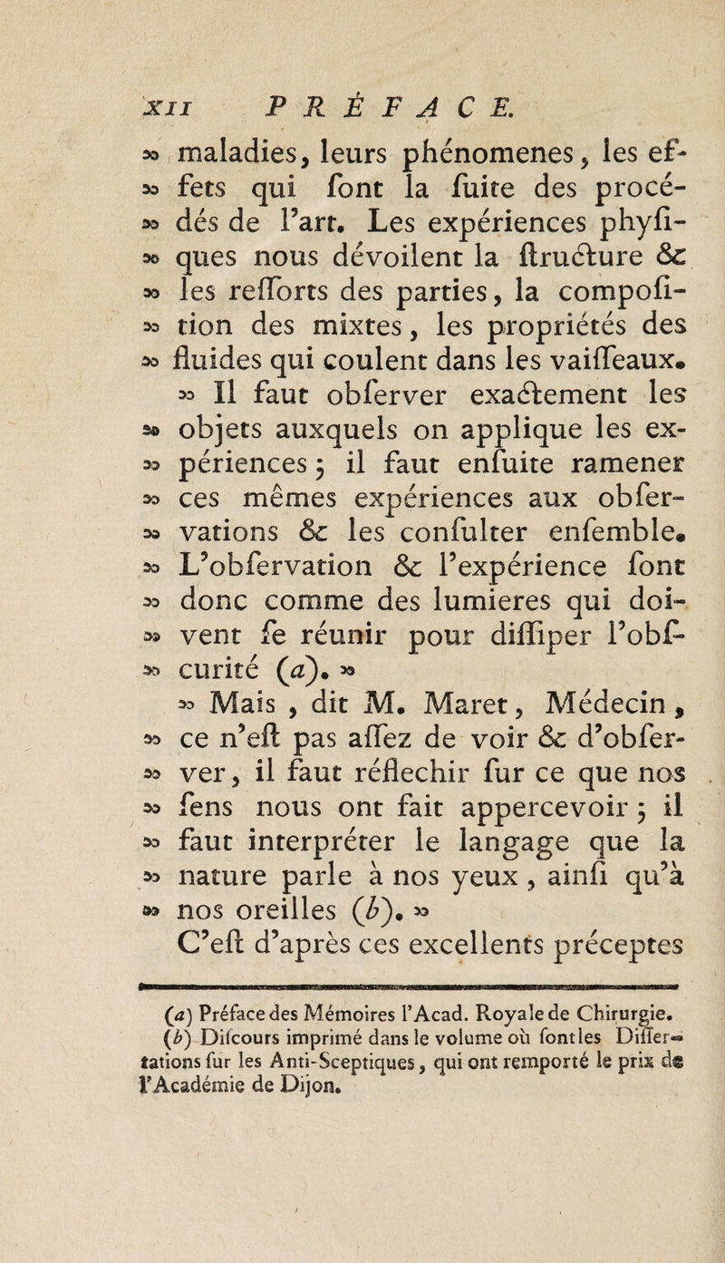 *&gt; maladies, leurs phénomènes, les e£- sa fers qui font la fuite des procé- oo dés de Fart. Les expériences phyfi- oo ques nous dévoilent la ftructure &amp;c oo les reflbrts des parties, la compofl- oo tion des mixtes, les propriétés des oo fluides qui coulent dans les vaifleaux* oo II faut obferver exactement les s® objets auxquels on applique les ex- oo périences 3 il faut enfuite ramener 30 ces mêmes expériences aux obfer- oo varions &amp; les confulter enfemble* oo L’obfervation &amp; l’expérience font oo donc comme des lumières qui doi- 30 vent fe réunir pour difliper l’obf- 30 curité (a)• « oo Mais , dit M. Maret, Médecin, 30 ce n’ell pas allez de voir &amp; d’obier- 30 ver, il faut réfléchir fur ce que nos 30 fens nous ont fait appercevoir 3 il oo faut interpréter le langage que la 30 nature parle à nos yeux , ainfi qu’à 3o nos oreilles (7&gt;). C’efi: d’après ces excellents préceptes (a) Préface des Mémoires T Acad. Royale de Chirurgie. (b) Difcours imprimé dans le volume où font les Difler-» tâtions fur les Anti-Sceptiques, qui ont remporté le pris d@ VAcadémie de Dijon.