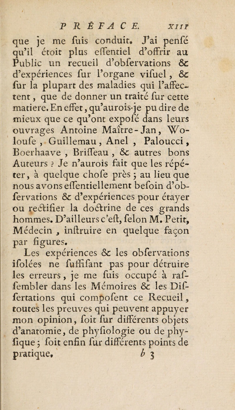 que je me fuis conduit® J’ai penfé qu’il étoit plus effentiel d’offrir au Public un recueil d’obfervations &amp; d’expériences fur l’organe vifuel, &amp;c fur la plupart des maladies qui l’affec¬ tent , que de donner un traité fur cette matière. En effet, qu’aurois-je pu dire de mieux que ce qu’ont expofé dans leurs ouvrages Antoine Maître -Jan, Wo- loufe , Guillemau , Anel , Paloucci, Boerhaave , Briffeau , &amp;c autres bons Auteurs ? Je n’aurois fait que les répé¬ ter, à quelque chofe près ; au lieu que nous avons effentiellement befoin d’ob¬ fervations &amp; d’expériences pour étayer ou rectifier la doéfrine de ces grands hommes. D’ailleurs c’eft, félon M. Petit, Médecin , inftruire en quelque façon par figures. Les expériences &amp; les obfervations ifolées ne fufïifant pas pour détruire les erreurs, je me fuis occupé à raf- fembler dans les Mémoires &amp; les Dif- fertations qui compofent ce Recueil, toutes les preuves qui peuvent appuyer mon opinion, foit fur différents objets d’anatomie, de phyfiologie ou de phy- fique ; foit enfin fur différents points de pratique® b 3