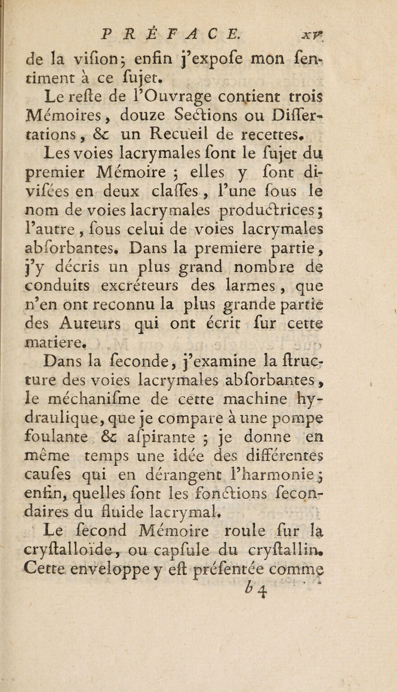 de la vifion; enfin j’expofe mon fen- riment à ce fujet. Le refte de l’Ouvrage contient trois Mémoires, douze Sections ou Differ- rations, &amp; un Recueil de recettes* Les voies lacrymales font le fujet du premier Mémoire ; elles y font di- vifées en deux claffes , Tune fous le nom de voies lacrymales productrices ; l’autre , fous celui de voies lacrymales abforbantes. Dans la première partie, j’y décris un plus grand nombre de conduits excréteurs des larmes , que n’en ont reconnu la plus grande partie des Auteurs qui ont écrit fur cette matière. Dans la fécondé, j’examine la finie- ture des voies lacrymales abforbantes 9 le méchanifme de cette machine hy¬ draulique, que je compare à une pompe foulante &amp;: afpirante 5 je donne en même temps une idée des différentes caufes qui en dérangent l’harmonie ; enfin, quelles font les fonctions fecon- daires du fluide lacrymal. Le fécond Mémoire roule fur la cryftalloïde, ou cap fuie du cryftallirw Cette enveloppe y eft préfentée commç H **' *