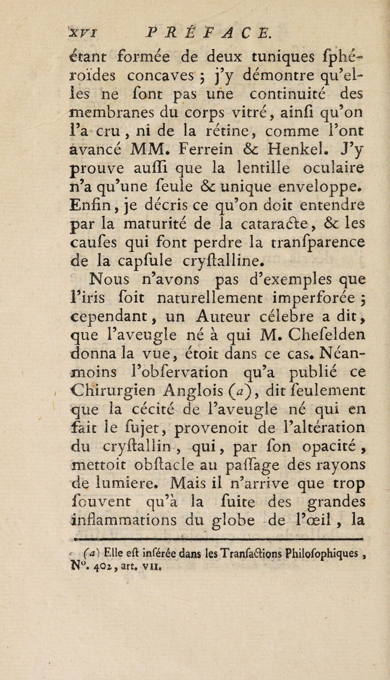 étant formée de deux tuniques fphé- roïdes concaves ; j’y démontre qu’el¬ les ne font pas une continuité des membranes du corps vitré, ainfi qu’on l’a cru, ni de la rétine, comme Font avancé MM* Ferrein &amp; Henkel. J’y prouve aufFi que la lentille oculaire n’a qu’une feule &amp;c unique enveloppe. Enfin, je décris ce qu’on doit entendre par la maturité de la cataraéte, &amp; les caufes qui font perdre la tranfparence de la capfule cryftalline. Nous n’avons pas d’exemples que l’iris foit naturellement imperforée 5 cependant, un Auteur célébré a dit, que l’aveugle né à qui M. Chefelden donna la vue, étoit dans ce cas. Néan¬ moins l’obfervation qu’a publié ce Chirurgien Anglois (V), dit feulement que la cécité de l’aveugle né qui en fait le fujet, provenoit de l’altération du cryftallin , qui, par fon opacité , mettoit obllacle au paffage des rayons de lumière. Mais il n’arrive que trop fouvent qu’à la fuite des grandes inflammations du globe de l’œil, la (a) Elle eft inférée dans les Tranfa&amp;ions Philofophiques 3 N°. 4O2, art. vn.