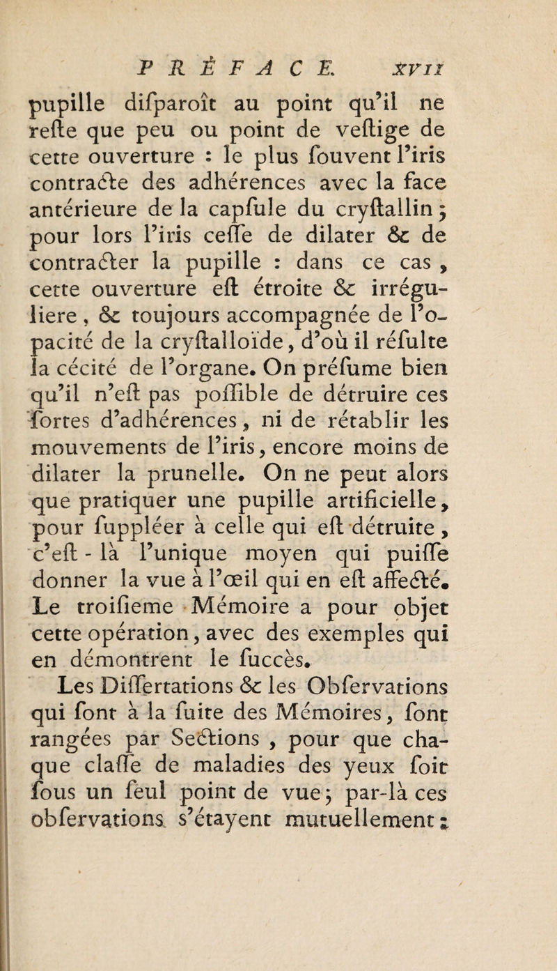 pupille difparoîc au point qu’il ne refte que peu ou point de veftige de cette ouverture : le plus fouvent l’iris contracte des adhérences avec la face antérieure de la capfule du cryftallin ; pour lors l’iris celle de dilater &amp; de contracter la pupille : dans ce cas , cette ouverture eft étroite &amp; irrégu¬ lière , &amp; toujours accompagnée de l’o¬ pacité de la cryftalloïde, d’où il réfulte la cécité de l’organe. On préfume bien qu’il n’eft pas poffible de détruire ces fortes d’adhérences* ni de rétablir les mouvements de l’iris* encore moins de dilater la prunelle. On ne peut alors que pratiquer une pupille artificielle, pour fuppléer à celle qui eft détruite , c’eft - là l’unique moyen qui puifte donner la vue à l’œil qui en eft affeCté. Le troifieme Mémoire a pour objet cette opération, avec des exemples qui en démontrent le fuccès. Les DiiTertations &amp; les Obfervations qui font à la fuite des Mémoires* font rangées par Seéfions , pour que cha¬ que clafté de maladies des yeux foit fous un feul point de vue 5 par-là ces obfervations s’étayent mutuellement -