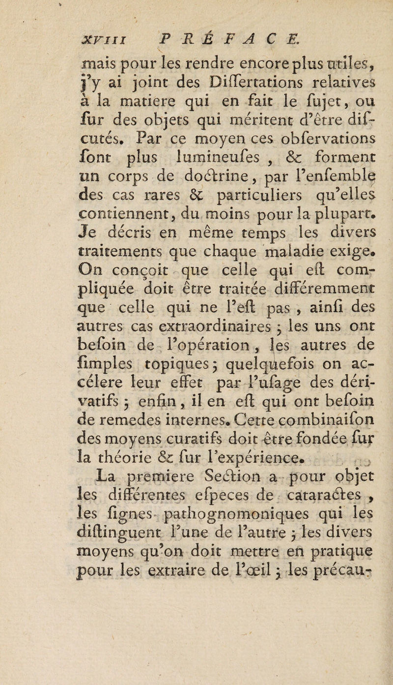 .mais pour les rendre encore plus utiles, j’y ai joint des Differtations relatives à la matière qui en fait le fujet, ou fur des objets qui méritent d’être dif- entés. Par ce moyen ces obfervations font plus lumineufes , &amp; forment un corps de doctrine, par Penfemble des cas rares 6c particuliers qu’elles contiennent, du moins pour la plupart. Je décris en même temps les divers traitements que chaque maladie exige. On conçoit que celle qui eit com¬ pliquée doit être traitée différemment que celle qui ne Peft pas , ainfi des autres cas extraordinaires 3 les uns ont befoin de l’opération, les autres de fimples topiques 3 quelquefois on ac¬ céléré leur effet par* Pufage des déri¬ vatifs 5 enfin, il en eft qui ont befoin de remedes internes. Cette combinaifon des moyens curatifs doit être fondée fur la théorie &amp; fur l’expérience. La première Seêtion a pour objet les différentes efpeces de cataraéfes , les figues pathognomoniques qui les diftinguent Pane de l’autre 3 les divers moyens qu’on doit mettre en pratique pour les extraire de l’œil 3 les précau-