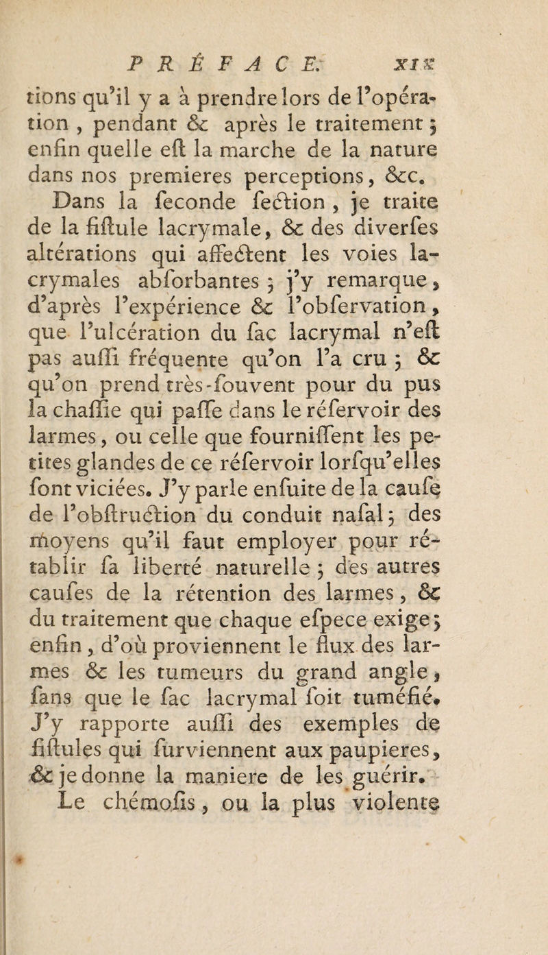 rions qu’il y a à prendre îors de Fopéra- îion , pendant &amp; après le traitement ; enfin quelle eft la marche de la nature dans nos premières perceptions, &amp;c. Dans la fécondé fecdion , je traite de la fiftule lacrymale, &amp; des diverfes altérations qui affectent les voies la¬ crymales abforbantes 3 j’y remarque &gt; d’après l’expérience &amp; l’obfervation y que l’ulcération du fac lacrymal n’eft pas suffi fréquente qu’on l’a cru ; &amp; qu’on prend très-fouvent pour du pus la chaffie qui paffe dans leréfervoir des larmes, ou celle que fourniffent les pe¬ tites glandes de ce réfervoir lorfqu’elies font viciées* J’y parle enfuite de la caufe de l’obftruélion du conduit nafal; des ihoyens qu’il faut employer pour ré¬ tablir fa liberté naturelle 3 des autres caufes de la rétention des larmes, &amp; du traitement que chaque efpece exige 3 enfin , d’où proviennent le flux des lar¬ mes &amp; les tumeurs du grand angle s fans que le fac lacrymal foit tuméfié# J’y rapporte auffi des exemples de fiftules qui furviennent aux paupières ? &amp; je donne la maniéré de les guérir* Le chémofis, ou la plus violente
