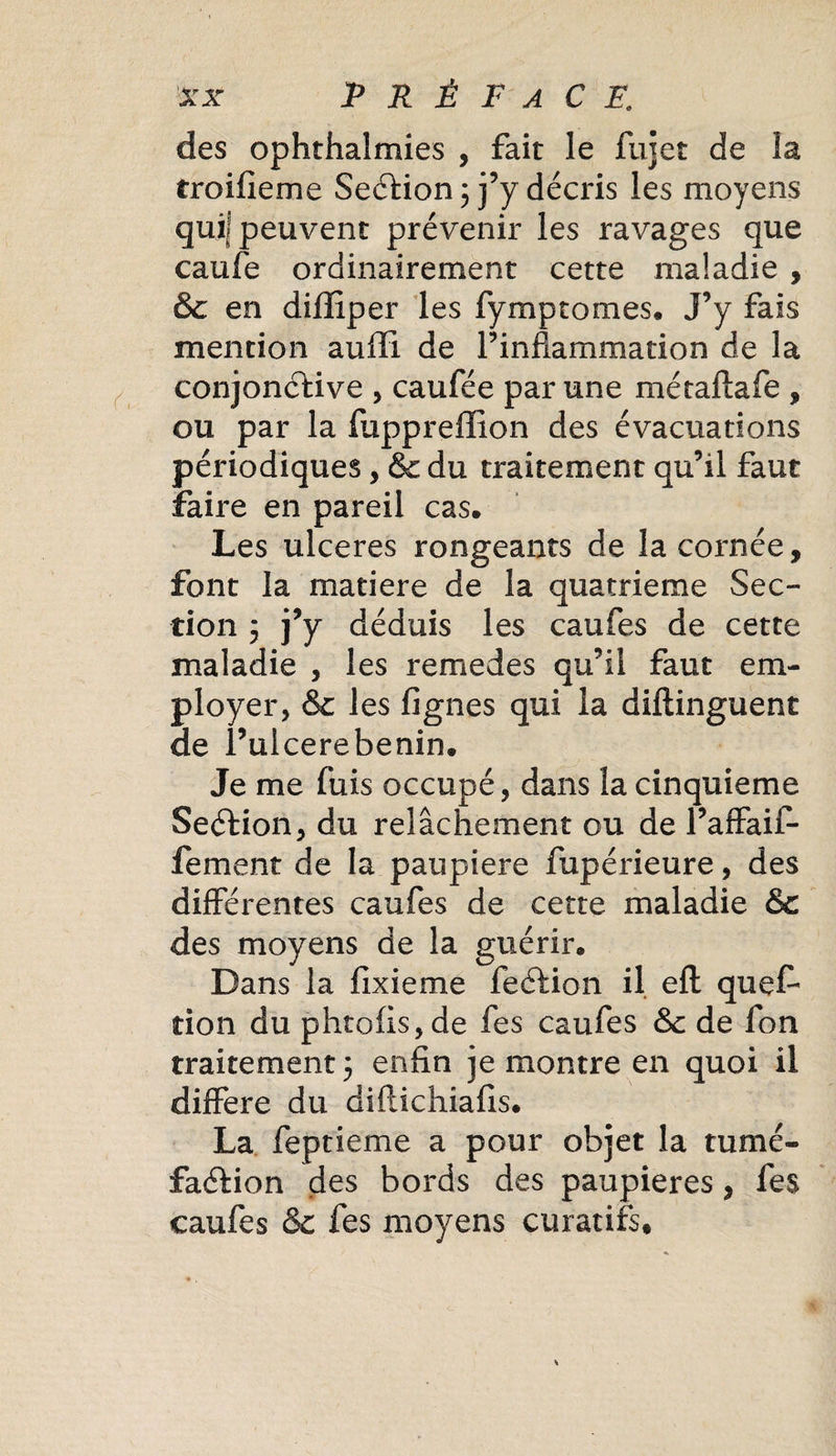 des ophthalmies , fait le fujet de la troifieme Section ; j’y décris les moyens qui! peuvent prévenir les ravages que caufe ordinairement cette maladie , &amp; en diiliper les fymptomes. J’y fais mention auffi de l’inflammation de la conjonctive , caufée par une métaftafe , ou par la fuppreffion des évacuations périodiques, &amp; du traitement qu’il faut faire en pareil cas. Les ulcérés rongeants de la cornée, font la matière de la quatrième Sec¬ tion j j’y déduis les caufes de cette maladie , les remedes qu’il faut em¬ ployer, &amp; les figues qui la diftinguent de l’ulcerebenin. Je me fuis occupé, dans la cinquième SeCtion, du relâchement ou de l’affaif- fement de la paupière fupérieure, des différentes caufes de cette maladie &amp; des moyens de la guérir. Dans la fixieme feCbion il eft quef don du phtofis,de fes caufes &amp; de fon traitement 5 enfin je montre en quoi il différé du diflichiafis, La feptieme a pour objet la tumé¬ faction des bords des paupières, fes caufes &amp; fes moyens curatifs.