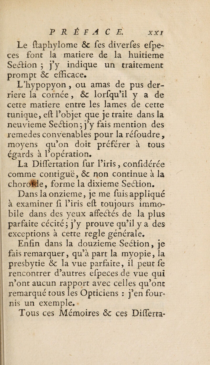 Le ftaphylome &amp;c Tes diverfes efpe- ces font la matière de la huitième Section ; j’y indique un traitement prompt &amp; efficace. L’hypopyon , ou amas de pus der¬ rière la cornée , &amp;c lorfqu’il y a de cette matière entre les lames de cette tunique, eft l’objet que je traite dans la neuvième Seétion; j’y fais mention des remedes convenables pour la réfoudre, moyens qu’on doit préférer à tous égards à l’opération. La Differtation fur l’iris, confédérée comme contiguë, &amp; non continue à la choroïde, forme la dixième Seéfion. Dans la onzième, je me fuis appliqué à examiner fi l’iris eft toujours immo¬ bile dans des yeux affeétés de la plus parfaite cécité 5 j’y prouve qu’il y a des exceptions à cette réglé générale. Enfin dans la douzième Section, je fais remarquer, qu’à part la myopie, la presbytie &amp; la vue parfaite, il peut fe rencontrer d’autres efpeces de vue qui n’ont aucun rapport avec celles qu’ont remarqué tous les Opticiens : j’en four¬ nis un exemple. Tous ces Mémoires &amp; ces DifTerra-