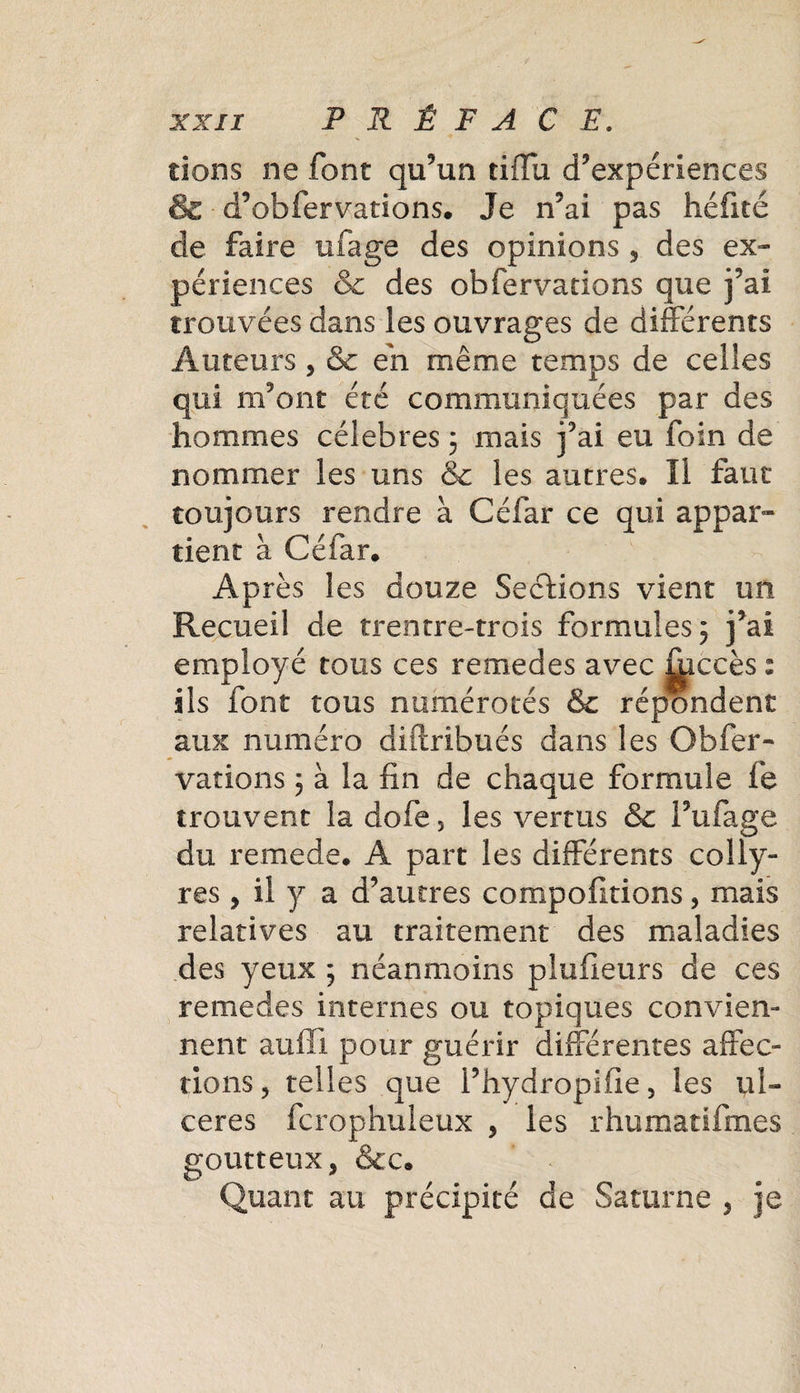 dons ne font qu’un tifïu d’expériences &amp; d’obfervations. Je n’ai pas héfité de faire ufage des opinions , des ex¬ périences &amp; des obfervations que j’ai trouvées dans les ouvrages de différents Auteurs , Se eii même temps de celles qui refont été communiquées par des hommes célébrés ; mais j’ai eu foin de nommer les uns &amp; les autres. Il faut toujours rendre à Céfar ce qui appar¬ tient à Céfar. Après les douze Sections vient un Recueil de trentre-trois formules 5 j’ai employé tous ces remedes avec ^iccès : ils font tous numérotés &amp; répondent aux numéro diftribués dans les Obfer¬ vations 3 à la fin de chaque formule fe trouvent la dofe 5 les vertus &amp; Fufage du remede. A part les différents colly¬ res , il y a d’autres compofitions, mais relatives au traitement des maladies des yeux ; néanmoins plufieurs de ces remedes internes ou topiques convien¬ nent auffî pour guérir différentes affec¬ tions, telles que fhydropifie, les ul¬ cérés fcrophuleux , les rhumatifmes goutteux, &amp;c. Quant au précipité de Saturne , je