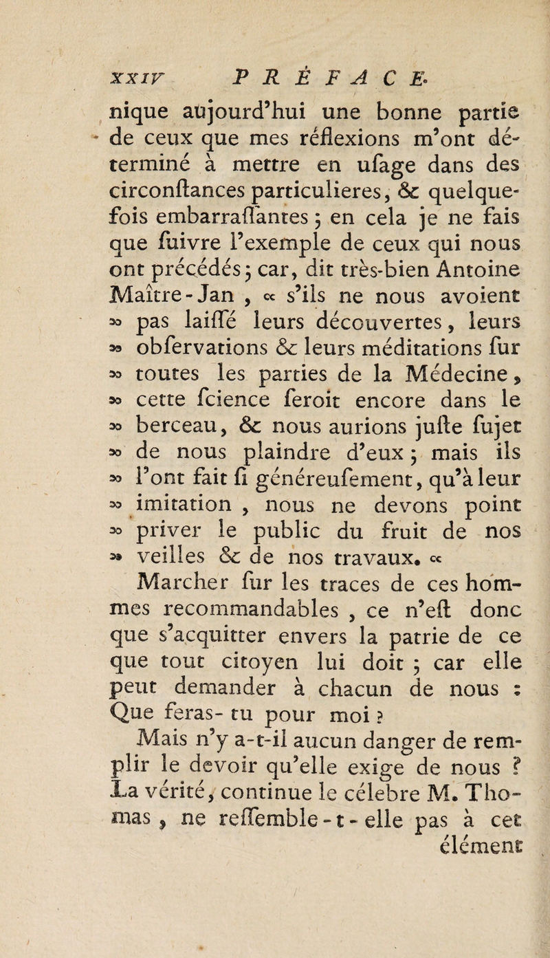 nique aujourd’hui une bonne partie - de ceux que mes réflexions m’ont dé¬ terminé à mettre en ufage dans des circonftances particulières, &amp; quelque¬ fois embarraflantes ; en cela je ne fais que fuivre l’exemple de ceux qui nous ont précédés ; car, dit très-bien Antoine Maître-Jan , ce s’ils ne nous avoient pas laiffé leurs découvertes, leurs oa obfervations &amp; leurs méditations fur oo toutes les parties de la Médecine 5 oo cette fcience feroit encore dans le oo berceau, &amp; nous aurions jufte fujet oo de nous plaindre d’eux ; mais ils oo l’ont fait 11 généreufement, qu’à leur oo imitation , nous ne devons point oo priver le public du fruit de nos o» veilles &amp; de nos travaux, ce Marcher fur les traces de ces hom¬ mes recommandables , ce n’efl donc que s’acquitter envers la patrie de ce que tout citoyen lui doit 5 car elle peut demander à chacun de nous : Que feras- tu pour moi ? Mais n’y a-t-il aucun danger de rem¬ plir le devoir qu’elle exige de nous ? La vérité, continue le célébré M. Tho¬ mas, ne reffemble -1 - elle pas à cet élément /