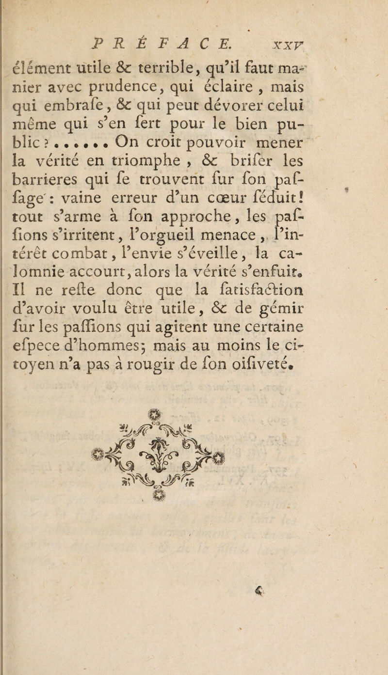 élément utile &amp;c terrible, qu’il faut ma¬ nier avec prudence, qui éclaire , mais qui embrafe , &amp;c qui peut dévorer celui même qui s’en fert pour le bien pu¬ blic On croit pouvoir mener la vérité en triomphe , &amp; brifer les barrières qui fe trouvent fur fon paf- fage': vaine erreur d’un cœur féduit! tout s’arme à fon approche, les pal- fions s’irritent, l’orgueil menace , l’in¬ térêt combat, l’envie s’éveille , la ca¬ lomnie accourt, alors la vérité s’enfuit® Il ne relie donc que la fatisfaéfion d’avoir voulu être utile, &amp; de gémir fur les paffions qui agitent une certaine efpece d’hommes; mais au moins le ci¬ toyen n’a pas à rougir de fon oifiveté»